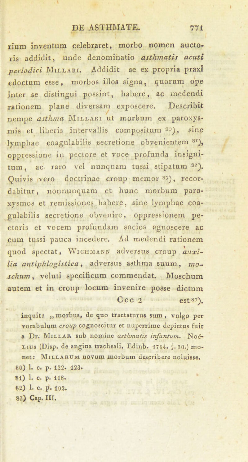 \ rium inventum celebraret, morbo nomen aucto- ris addidit, unde denominatio asthmatis acuti periodici Millari. Addidit se ex propria praxi edoctum esse, morbos illos signa, quorum ope inter se distingui possint, habere, ac medendi rationem plane diversam exposcere. Describit nempe asthma Millari ut morbum ex paroxys- mis et liberis intervallis compositum80), sine lymphae coagulabilis secretione obvenientem 8I), oppressione in pectore et voce profunda insigni- tum, ac raro vel nunquam tussi stipatum 8Z). Quivis vero doctrinae croup memor 83), recor- dabitur, nonnunquam et hunc morbum paro- xysmos et remissiones habere, sine lymphae coa- gulabilis secretione obvenire, oppressionem pe- ctoris et vocem profundam socios agnoscere ac cum tussi pauca incedere. Ad medendi rationem quod spectat, Wichdiann adversus croup auxi- lia autiphlogistica, adversus asthma suum, mo- schum, veluti specificum commendat. Moschum autem et in croup locum invenire posse dictum Ccc 2 est87). inquit: ,, morbus, de quo tractaturus sum, vulgo per vocabulum croup cognoscitur et nuperrime depictus fuit a Dr. Miliar sub nomine asthmatis infantum. Noe- I.rus (Disp. de angina tracheali. Edinb. 1794. §. 30.) mo- net: MitiARCM novum morbum describere noluisse. 80) 1. c. p. 122. 123. 81) 1. c. p. 118. 82) 1. c. p. 102. 83) Cap. II r.