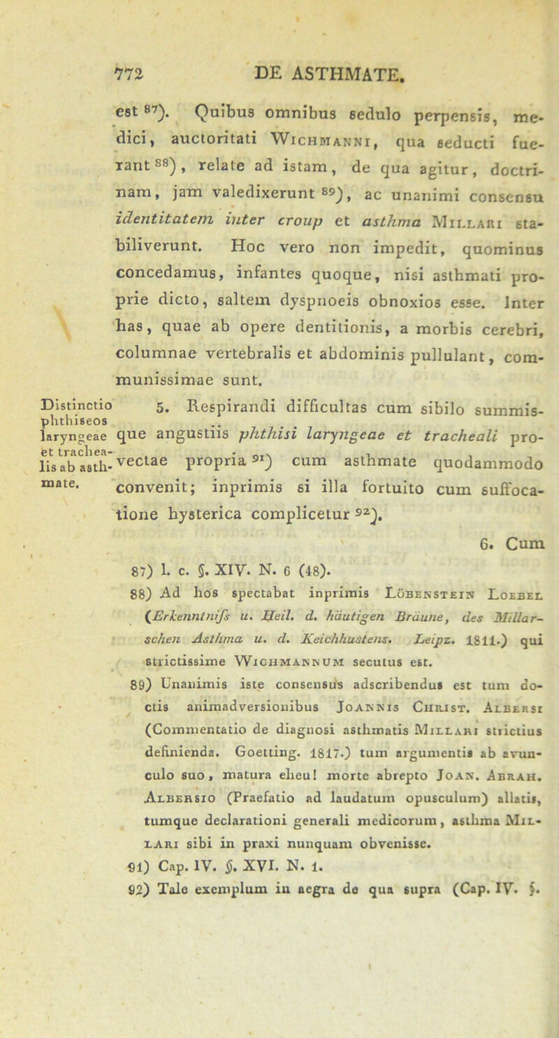 Distinctio phthiseos laryngeae et trachea- lis ab asth- mate. est 87). Quibus omnibus sedulo perpensis, me- dici, auctoritati Wichbianni, qua seducti fue- rant88), relate ad istam, de qua agitur, doctri- nam, jam valedixerunt ss), ac unanimi consensu identitatem inter croup et asthma Millari sta- biliverunt. Hoc vero non impedit, quominus concedamus, infantes quoque, nisi asthmati pro- prie dicto, saltem dyspnoeis obnoxios esse. Inter has, quae ab opere dentitionis, a morbis cerebri, columnae vertebralis et abdominis pullulant, com- munissimae sunt. 5. Respirandi difficultas cum sibilo summis- que angustiis phthisi laryngeae et tracheali pro- vectae propria9I) cum asthmate quodammodo convenit; inprimis si illa fortuito cum suffoca- tione hysterica complicetur 92). 6. Cum 87) 1. C. 5. XIV. N. C (48). 88) Ad lios spectabat inprimis Lobenstein Loebel {Erlcenntnifs u. JJeil. d. hdutigen Brdune, des Milia r- schen Asthma u. d. Keichhustens. Leipz. 1811.) qui strictissime Wichmakkum secutus est. 89) Unanimis iste consensus adscribendus est tum do- ctis animadversionibus Joaknis Christ. Aebersi (Commentatio de diagnosi asthmatis Miilabi strictius definienda. Goetting. 1817.) tum argumentis ab avun- culo suo, matura eheu! morte abrepto Joan. Abhak. Albersio (Praefatio ad laudatum opusculum) allatis, tumque declarationi generali medicorum, asthma Mil- iari sibi in praxi nunquam obvenisse. 91) Cap. IV. §. XVI. N. 1. 92) Tale exemplum in aegra de qua supra (Cap. IV. $•