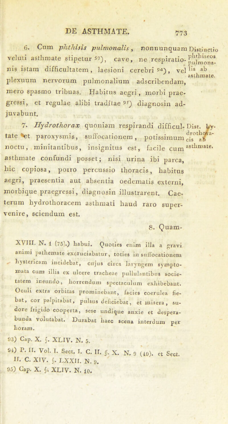 G. Cum -phthisis pulmonalis, nonnunquam Distinctio veluii asthmate stipetur »3), cave, ne respiratio- nis istam difficultatem, laesioni cerebri»4), vel lis ab . . asthmate, plexuum nervorum pulmonalium adscribendam, mero spasmo tribuas. Habitus aegri, morbi prae- gressi, et regulae alibi traditae»») diagnosin ad- juvabunt. 7. Ilydrothorax quoniam respirandi difficul-Di tate %et paroxysmis, suffocationem, potissimumch noctu, minitantibus, insignitus est, facile cum Mt*in,ate- asthmate confundi posset; nisi urina ibi parca, hic copiosa, porro percussio thoracis, habitus praesentia aut absentia oedemalis externi, morbique praegressi, diagnosin illustrarent. Cae- terum hydrothoracem asthmati haud raro super- venire, sciendum est. S. Quam- N. 1 (75}.) habui. Quoties enim illa a ravi animi pathemate excruciabatur, toties in suffocationem * hystericam incidebat, cujus circa laryngem sympto- mata cum illis ex ulcere tracheae pullulantibus socie- tatem ineundo, horrendum spectaculum exhibebant. Oculi extra orbitas prominebant, facies coerulea fie- bat, cor palpitabat, pulsus deficiebat, et misera, su- dore frigido cooperta, sese undique anxie et despera- bunda volutabat. Durabat haec scena interdum per horam. 03) Cap. X. $. XLIV. N. 5. 9-i) r. ir. Vol. I. Sect. I. C. ir. tf. x. N. 9 (iO). et Seat. ir. c. XIV. $. lxxii. n. 9. 95) Cap. X. $t XLIV. N. 10.