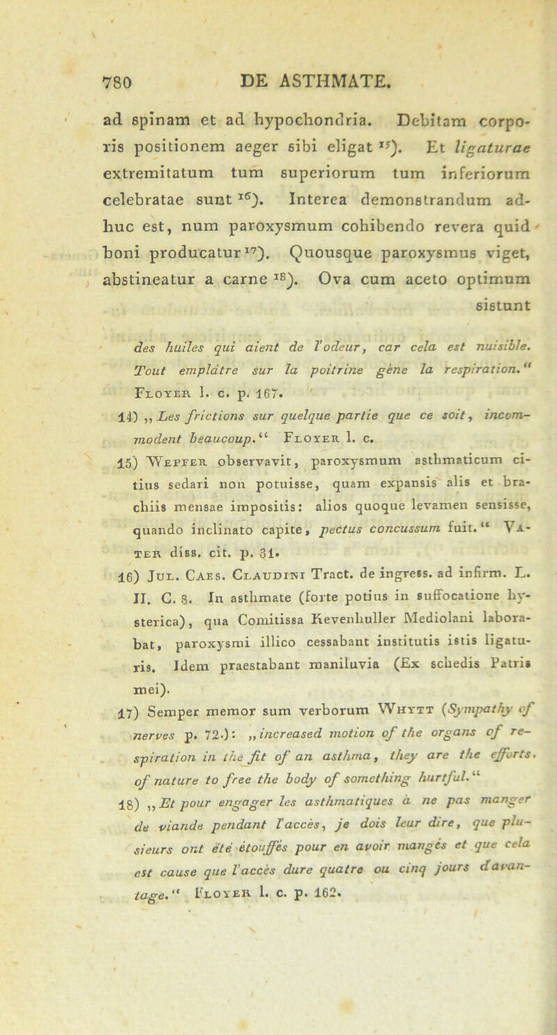 ad spinam et ad hypochondria. Debitam corpo- ris positionem aeger sibi eligat IJ). Et ligaturae extremitatum tum superiorum tum inferiorum celebratae sunt 1<s). Interea demonstrandum ad- huc est, num paroxysmum cohibendo revera quid' boni producatur17). Quousque paroxysmus viget, abstineatur a carne IS). Ova cum aceto optimum sistunt des huiles qui aient de Vodeur, car cela est nuisible. Tout emplatre sur la poitrine gene la resplration. Floyer 1. c. p. 167. 14) ,, Les frictions sur quelque partie que ce soit, incom- modent beaucoup.“ Floyer. 1. c. 15) 'VYepeer observavit, paroxysmum asthmaticum ci- tius sedari non potuisse, quam expansis alis et bra- chiis mensae impositis: alios quoque levamen sensisse, quando inclinato capite, pectus concussum fuit. ‘c Va- ier diss. cit. p. 31. 16) Jue. Caes. Claudini Tract. de ingress. ad infirm. L. II. C. 8. In asthmate (forte potius in suffocatione hy- sterica), qua Comitissa Kevenhuller Mediolani labora- bat, paroxysmi illico cessabant institutis istis ligatu- ris. Idem praestabant maniluvia (Ex schedis Patris mei). 17) Semper memor sum verborum Whytt (■Sympathy cf nerves p. 720: >> increased motion of the organs of re- spirat ion in the fit of an asthma, they are the ejforts. of nature to frec the body of somcthing hurtful. “ 18) „Et pour engager les asthmatiques a ne pas manger de viande pendant lacces, je dois leur dire, que plu- sieurs ont et e itouffis pour en avoir mangcs et que cela est cause que lacces dure quatre ou cinq jours davan- tage. “ Flo ver 1. c. p. 162.