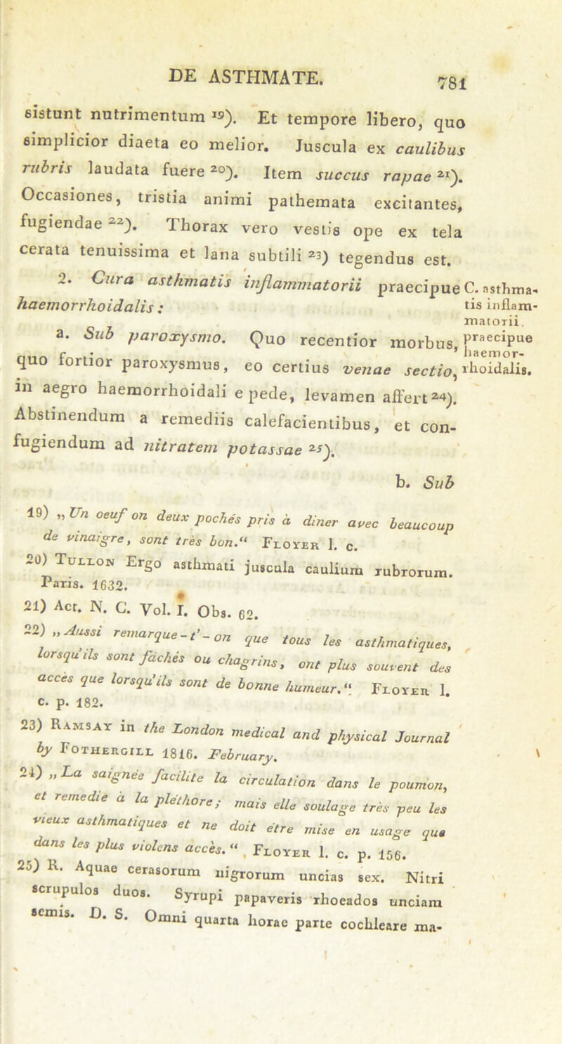 sistunt nutrimentum IS). Et tempore libero, quo simplicior diaeta eo melior. Juscula ex caulibus rubris laudata fuere 2°). Item succus rapae2I). Occasiones, tristia animi pathemata excitantes, fugiendae 22). Thorax vero vestis ope ex tela cerata tenuissima et lana subtili ^ tegendus est. 2. Cura asthmatis inflammatorii praecipue C. asthma haemorrhoidalis : tis inflam matorii. a. Sub paroxysmo. Quo recentior morbus PraeciPue quo tortior paroxysmus, eo certius venae sectio, ilioidalis. 111 aeSro baemorrhoidali e pede, levamen affert 2«). Abstinendum a remediis calefacientibus, et con- fugiendum ad nitratem potassae 2Q. b. Sub 19) „Vh oeufon deux poches pris a diner avec beaucoup de vinaigre, sont tres bon.“ Feoyer ]. c. £0) Tuilon Ergo asthmati juscula caulium rubrorum. Paris. 1632. 21) Act. N. C. Vol. I. Obs. 62. 22 \”AUSSi relnar<lue ~ t’ - on que tous les asthma,iques, l0rSqUlU sontf^es ou chagrins, phu souvent dcs acces que lorsqu'ils sont de bonne humeur.“ Feover 1. C. p. 182. 23) Ramsav in the London medical and physica! Journal by 1'OTHERGIZL 1816. February. 24) „La saignee facili,e la circula,ion dans le poumon, ct remedie a la plethore; mais e Ile soulage tres peu les VleUX asthmati<l™* ^ ne doit etre mise en usage que dans les plus violens acces. “ . Flover 1. c. p. 156. 25) R. Aquae cerasorum nigrorum uncias sex. Nitri scrupulos duos. Syrupi papaveris rhoeados unciam semis. D. S. Omni quarta horae parte cochleare ma-