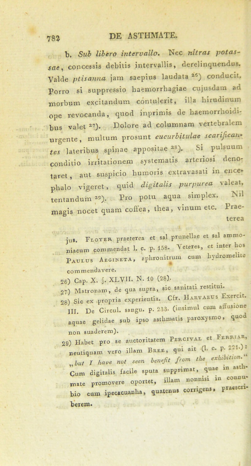 b. Sub libero intervallo. Nec nitras potas- sae, concessis debitis intervallis, derelinquendus. Valde ptisanna jam saepius laudata 25) conducit. Porro si suppressio haemorrhagiae cujusdam ad morbum excitandum contulerit, illa hirudinum ope revocanda, quod inprimis de haemorrhoidi- bus valet 27). Dolore ad columnam vertebralem urgente, multum prosunt cucurbitulae scarifican- tes lateribus spinae appositae 2B). Si pulsuum conditio irritationem systematis arteriosi deno- taret, aut suspicio humoris extravasati in ence- phalo vigeret, quid digitalis purpurea valeat, tentandum 29). Pro potu aqua simplex. Nil magis nocet quam coffea, thea, vinum etc. Prae- terea jus. Floyer praeterea et sal prunellae et sal ammo- niacum commendat 1. c. p. 158. Veteres, ct inter hos Paulus Aeg.ketA, aplironitrum cum hydromelne commendavere. 26) Cap. X. $. XLVU. N. 10 (28). 27) Matronam, de qua supra, sic sanitati restitui. 28) Sic ex propTia experientia. Cfr. HarvAEUS Exerut.  III. De Circul. sangu. p. 233. (insimul cum affusione aquae gelidae sub ipso asthmatis paroxysmo, quod non suaderem). 29) Habet pro se auctoritatem Percivae et Ferr.ar, neutiquam vero illam Bree, qui ait (1. c. p- 2=0* „but I 'We not SeeU fr°m tke exhib,lt0n’ Cum digitalis facile sputa supprimat, quae u» ast i juate promovere oportet, illam nonnisi in connu- bio cum ipecacuanha, quatenus corrigens, praescn- berem.