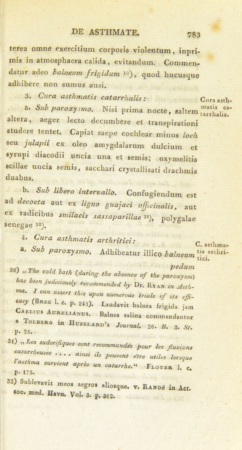 terea omne exercitium corporis violentum, inpri- mis in atmosphaera calida , evitandum. Commen- datur adeo balneum frigidum 3°), quod hucusque adhibere non sumus ausi. 3. Cura asthmatis catarrhalis: Cura asth- a. Sub paroxysmo. Nisi prima nocte, saltem altera, aeger lecto decumbere et transpirationi studere tentet. Capiat saepe cochlear minus loch seu julapii ex oleo amygdalarum dulcium et syrupi diacodii uncia una et semis; oxymelitis scillae uncia semis, sacchari crystallisati drachmis duabus. b. Sub libero intervallo. Confugiendum est ad decocta aut ex ligno guajaci ofjlcinalis, aut ex radicibus smilacis sassaparillae **), polygalae senegae 32). 4. Cura asthmatis arthritici: n 7 o z. asmma- * Sub paroxysmo. Adhibeatur illico balneum tls.arthri- tici. 30) „ The cold bath (during the absence of the paroxysm) has been judiciously recommended by Dr. Ryan in Asth- TUa' 1 CUn assert *his upon numerous trials of its effi- caoy (Bree 1. c. p. 243). Laudavit balnea frigida jam Caelius Aurelianus. Balnea salina commendantur a Tolberg in Hueelahd>s Journal. 26. B. 3. St. P. 26. ) »Les sudorifiques sont recommandes pour les fluxions catarrheuses .... amsi iis peuvent etre unies lorsque l asthma surpient apres un caiarrhe.“ Floyer 1 c P- 175. * * 32) Sublevavit meos aegros aliosque. v. Ranoo in Act. 8oc. med. Havn. Vol. 3. p, 362.