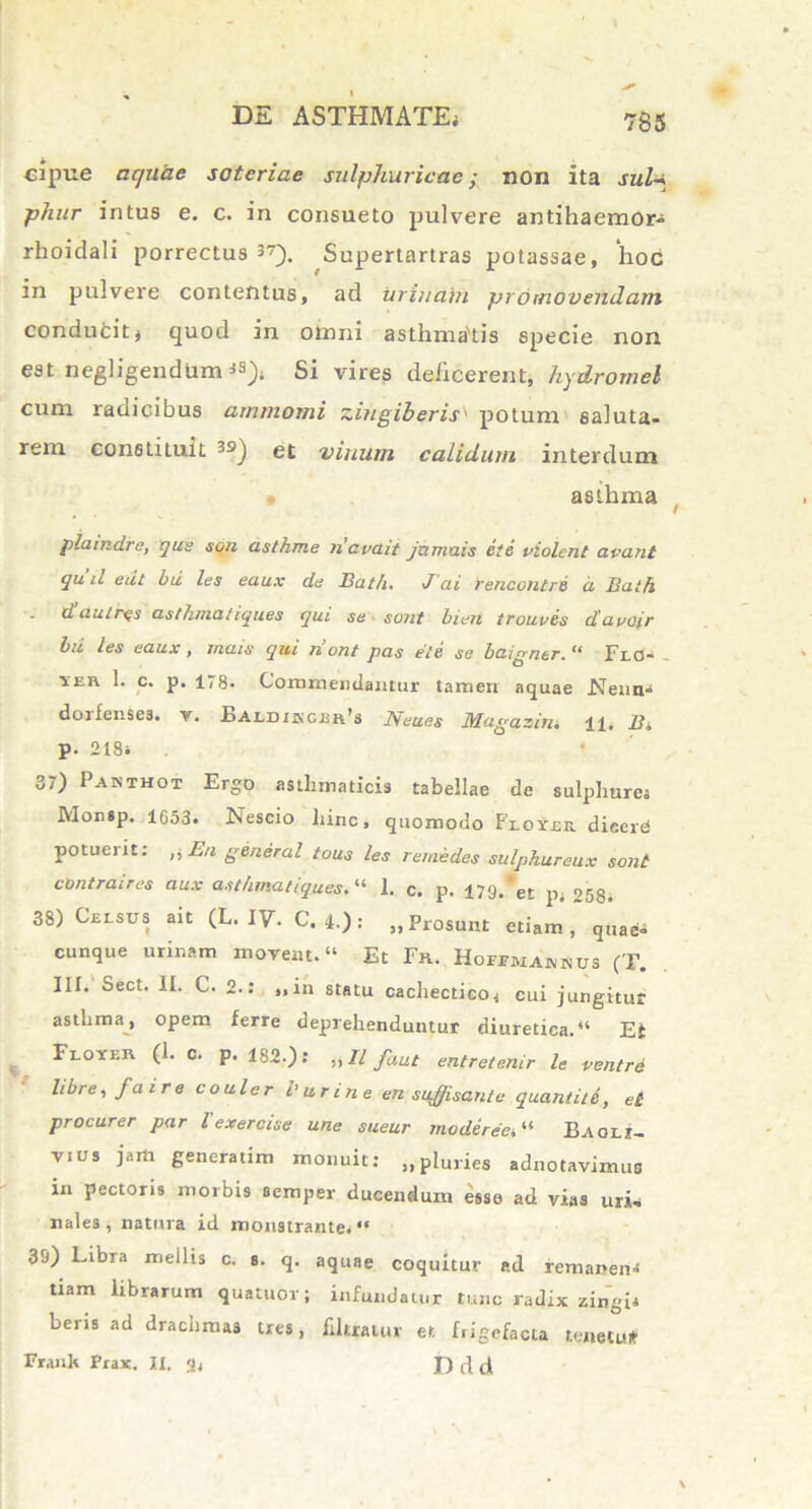 cipue aquae soteriae sulphuricac; non Ita sula phur intus e. c. in consueto pulvere antihaemor- rhoidali porrectus 37). Supertartras potassae, hoc in pulvere contentus, ad urinam promovendam conducit, quod in olnni asthma'tis specie non est negligendum 3S)» Si vires dejicerent, hydromel cum radicibus atnntomi zingiberis' potum saluta- rem constituit et vinum calidum interdum asthma plaindre, que son asthme navait jamuis ete violent avant qu il eiit bii les eaux de Bath. J ai rencontre a Ba th d au tres asthmatiques qui se sont bien trouves davoir bii les eaux, mais qui n ont pas ete se baigner. “ Flo- . 1ER 1. c. p. 178- Commendantur tamen aquae Nenn» doifense3. v. Baldikger’3 Neues Magqaim 11. B» p. 218, 3) Pakthot Ergo asthmaticis tabellae de sulphure» IMomp. 1653» Nescio hinc, quomodo Floyek. dicere potuerit: ,, En general tous les remedes sulphureux sont contraires aux asthmatiques. “ 1. c. p. 179. et p. 053. 38) Celsus ait (L. IV. C. 4.): „Prosunt etiam, q„ae- cunque urinam movent.» Et Fr. Hoffmaknus (T. III» Sect. II. C. 2.: „in statu cachectico, cui jungitur asthma, opem ferre deprehenduntur diuretica.» Et Floyer (1. c. p. 182.): „11 faut entretenir le ventre libre, fa i r e coulcr l'urine en suffi sanie quantitd, et procurer par l'exercise une sueur mode ree. » Ea oli- vi us jam generatim monuit: ,,pluries adnotavimus in pectoris morbis semper ducendum esse ad vias uri, nales, natura id monstrante» » 39) Libra mellis c. s. q. aquae coquitur ad remanen- tiam librarum quatuov; infundatur tunc radix zingia beris ad drachmas tres, fdtxatur et frigefacta tenetu* Franh Prax. IX. 3, (} tl