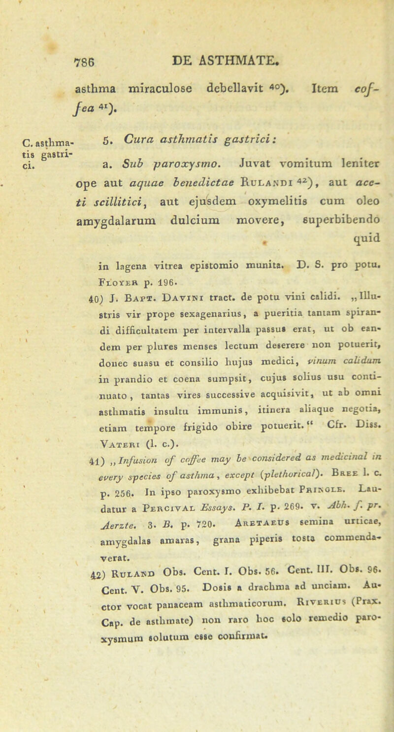 asthma miraculose debellavit 40). Item cof- fea 4I). C.asthma- 5* Cura asthmatis gastrici: tis gastri- ci. a. Sub paroxysmo. Juvat vomitum leniter ope aut aquae benedictae Rulandx 42)f aut ace~ . i ti scillitici, aut ejusdem oxymelitis cum oleo amygdalarum dulcium movere, superbibendo . <iuid in lagena vitrea epistomio munita. D. S. pro potu. Flover p. 196- 40) J- Bapx. Davint tract. de potu vini calidi. «Illu- stris vir prope sexagenarius, a pueritia tantam spiran- di difficultatem per intervalla passus erat, ut ob ean- dem per plures menses lectum deserere non potuerit, donec suasu et consilio hujus medici, vinum calidum in prandio et coena sumpsit, cujus solius usu conti- nuato, tantas vires successive acquisivit, ut ab omni asthmatis insultu immunis, itinera aliaque negotia, etiam tempore frigido obire potuerit. “ Cfr. Eiss. Vateri (1. c.). 41) ,, Infusion of coffee may be considered as medicinal in every species of asthma, except (plethoncal). Bree 1. c. p. 256. In ipso paroxysmo exhibebat PRiriOLE. Lau- datur a Percival Essays. P. T. p. 269. v. Abh. f. pr. uierzte. 3. B. p. 720. Aretaeus semina urticae, amygdalas amaras, grana piperis tosta commenda- verat. 42) Rueahd Obs. Cent. I. Obs. 56. Cent. III. Obs. 96. Cent. V. Obs. 95. Dosis a drachma ad unciam. Au- ctor vocat panaceam asthmaticorum. Riverius (Prax. Cap. de asthmate) non raro hoc «olo remedio paro- xysmum solutum esse confirmat.