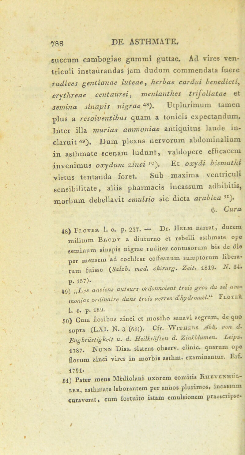 6uccum cambogiae gummi guttae. Ad vires ven- triculi instaurandas jam dudum commendata fuere radices gentianae luteae, herbae cardui benedicti, erythreae centaurei, meniauthes trij^oliatae et semina sinapis nigrae**). Utplurimum tamen ■plus a resolventibus quam a tonicis expectandum. Inter illa murias ammouiae antiquitus lauoe in- claruit Dum plexus nervorum abdominalium in asthmate scenam ludunt, valdopere efficacem invenimus oxydum zinci 50). Et oxydi bismuthi virtus tentanda foret. Sub maxima ventriculi sensibilitate, aliis pharmacis incassum adhibitis, morbum debellavit emulsio sic dicta arabica !I). 6. Cura 48) Flover I. c. P. 227. — Dr. Helm narrat, ducem militum Brody a diuturno et rebelli asthmate ope seminum sinapis nigrae ruditer contusorum bis de die per mensem ad cochlear coffeanum sumptorum libera- tum fuisse (Salzb. med. chirurg. Zeit. 1819. A. 34. p. 157). ■ . ' 49) „Les (inciens auteurs ordonnoient trois gros da sel am- moniac ordinaire dans trois verres d/lydromil.11 Florri. 1. c. p. 189. 50) Cuni floribus zinci ct moscho sanavi aegnim, de quo supra (LXI. N. 3 (61)). Cfr. Withers Abh. von d. Engbriisiigkeit u. d. Heilkrdften d. Zinkblumen. Leipz. 1787. Nujnn Diss. sistens observ. clinic. quarum ope florum zinci vires in morbis asthm. examinantur. Eif. 1791* fil) Pater meus Mediolani uxorem comitis Khevekhvl- ler, asthmate laborantem per annos plurimos, incassum curaverat, cum fortuito istam emulsionem pracscnpse-