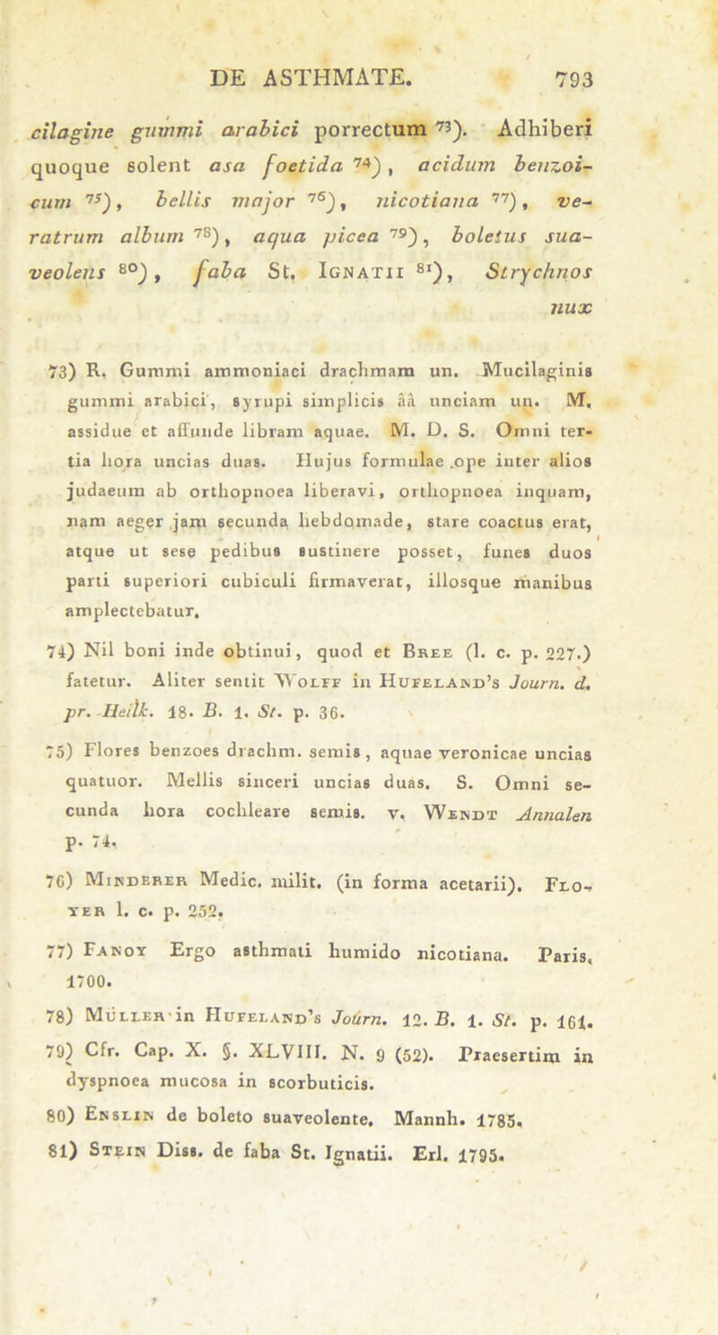 cilagine gummi arabici porrectum r*'). Adhiberi quoque solent asa foetida 74), acidum benzoi- cum 7S), bellis major 7S), nicotiana 77), ve- ratrum album78), aqua picea 79), boletus sua- veolens 8°) , faba St. Ignatii 8i), Strychnos nux “i3) R. Gummi ammoniaci drachmam un. Mucilaginis gummi arabici, syrupi simplicis aa unciam un. M. assidue et affunde libram aquae. M. D. S. Omni ter- tia hora uncias duas. Hujus formulae .ope inter alios judaeum ab orthopnoea liberavi, orthopnoea inquam, nam aeger jam secunda hebdoxnade, stare coactus erat, atque ut sese pedibus sustinere posset, funes duos parti superiori cubiculi firmaverat, illosque manibus amplectebatur. 74) Nil boni inde obtinui, quod et Bsee (1. c. p. 227.) fatetur. Aliter sentit VVoLFr in Hufelawd’s Journ. d. pr. Heilk. 18. B. 1. St. p. 36. 75) Flores benzoes di achni. semis , aquae veronicae uncias quatuor. Mellis sinceri uncias duas. S. Omni se- cunda hora cochleare semis. v, Wiindt Annalen P- 74, 7G) Mikdekep. Medie, milit. (in forma acetarii). Flo- yeb 1. c. p. 252, 77) Fanoy Ergo asthmati liumido nicotiana. Paris, 1/00. 78) MuLLEn in Hufeland’s Journ. 12.13. 1. St. p. 16f. 70) Cfr. Cap. X. §. XLVIII. N. 9 (52). Praesertim in dyspnoea mucosa in scorbuticis. 80) Enslin de boleto suaveolente. Mannh. 1785. 81) Stein Diss. de faba St. Ignatii. Eri. 1795. \