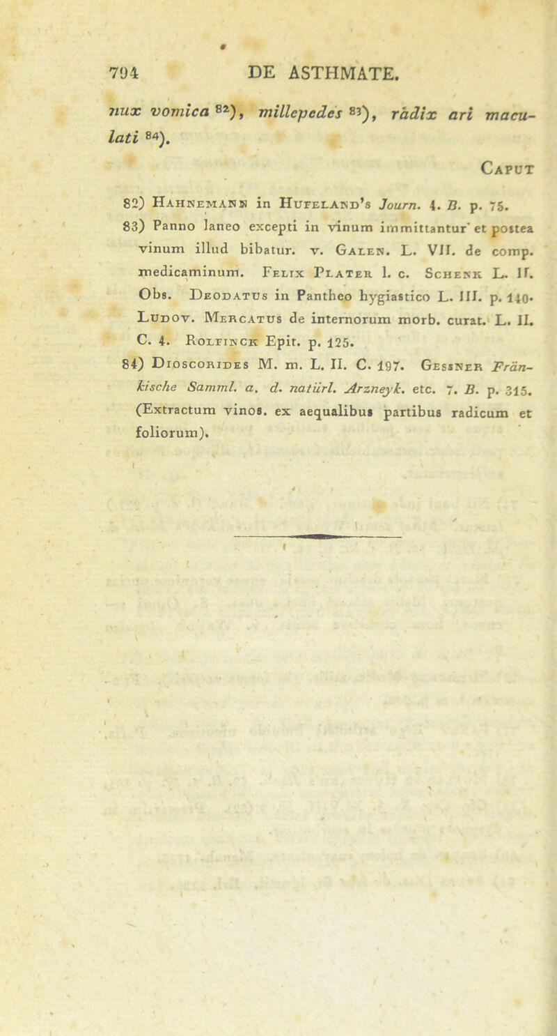 nux vomica**), millepedcs **), radix ari macu- lati B4). Caput 82) Hahneman» in Hufeland’s Journ. 4. B. p. 75. 83) Panno laneo excepti in vinum immittantur et postea vinum illud bibatur, v. Gaeen. L. VII. de comp. medicaminum. Felix Plater 1. c. Schekk. L. IT. Obs. Deodatds in Pantheo hygiastico L. III. p. 14o* Ludov. Mercatus de internorum morb. curat. L. II. C. 4. Roleikck Epit. p. 125. 84) Dioscorides M. m. L. II. C. 197. Gessner Frtin- kische Samml. a. d. naturi. Arzneylc. etc. 7. B. p. 315. (Extractum vinos, ex aequalibus partibus radicum et foliorum). ’ V* I