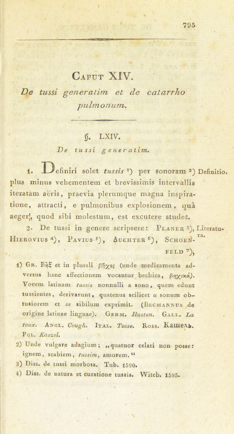 795 Caput XIV. a De tussi generarim eb cie catarrho pulmonum. 0. LXIV. De tussi g e ner ntim. 1. Definiri solet tussis J) per sonoram 2) Definitio, plus minus vehementem et brevissimis intervallis iteratam aeris, praevia plerumque magna inspira- tione, attracti, e pulmonibus explosionem, qua aegerf, quod sibi molestum, est excutere studeit. 2- De tussi in genere scripsere: Planer 3), Literatu- Hierovius4), Paviusj), Auchter6), Schoen- rd* FELD 7), r' 1) Gr. Eij5 et in plurali p>)xs? (unde 'medicamenta ad- versus lianc affectionem vocantur bechica, Vocem latinam tussis nonnulli a sono, quem edunt tussientes, derivarunt, quatenus scilicet u sonum ob- tusiorem et ss sibilum exprimit. (Becmakrcs de origine latinae linguae). Germ. Husten. Gall. Lct toux. Angi.. Coug/i. Ital. Tosse. Ross. KauieAb. Pol. Kaszel. ' 2) Unde vulgare adagium; ..quatuor celari non po6se: ignem, scabiem, tussim, amorem. “ 3) Diss. de tussi morbosa. Tub. 1590.