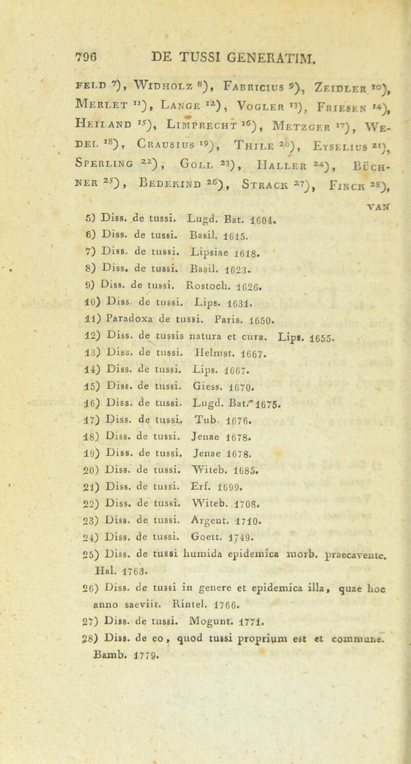 FEi.n ’), Widholz 8), Fabricius 9), Zeideer to), Mereet ”), Lange I2), Vogler r?), Friesen I4), Heiiand **), Lidirrecht l6), Metzger I7), We- delis), Crausius I9), Thile 2‘°), Eyselius *«), Sperling 22), Goei. 2U, Hallee 24), Buch- der20, Bedekind 26), Strack 27), Finch28), VAN' 5) Diss. de tussi. Lugd. Bat. 160i. 6) Diss. de tussi. Basii. 1615. 7) Diss. de tus6i. Lipsiae 1618. 8) Diss. de tussi. Basii. 1023. 9) Diss. de tussi. Fiostoch. 1626. 40) Diss de tussi. Lips. 1631. 41) Paradoxa de tussi. Paris. 1650. 12) Diss. de tussis natura et cura. Lips. 1655. 13) Diss. de tussi. Ilelmst. 1667. 14) Diss. de tussi. Lips. 1667. 15) Diss. de tussi. Giess. 1070. 16) Diss. de tussi. Lugd. Bat.'*l675. 47) Diss. de tussi. Tub. 1676. 18) Diss. de tussi. Jenae 1678. 19) Diss. de tussi. Jenae 1678. 20) Diss. de tussi. ‘Witeb. 1685. 21) Diss. de tu6si. Erf. 1699. 22) Diss. de tussi. Witeb. 1708. 23) Diss. de tussi. Argeut. 1710. 24) Diss. de tussi. Goett. 1749. 25) Diss. de tussi liumida epidemica niorb. praecavente. Hal. 1763. 26) Diss. de tussi in genere et epidemica illa, quae lioc anno saeviit. Piintel. 1766. 27) Diss. de tussi. Mogunt. 1771. 28) Diss. de eo, quod tussi proprium est et commune. Bamb. 1779.