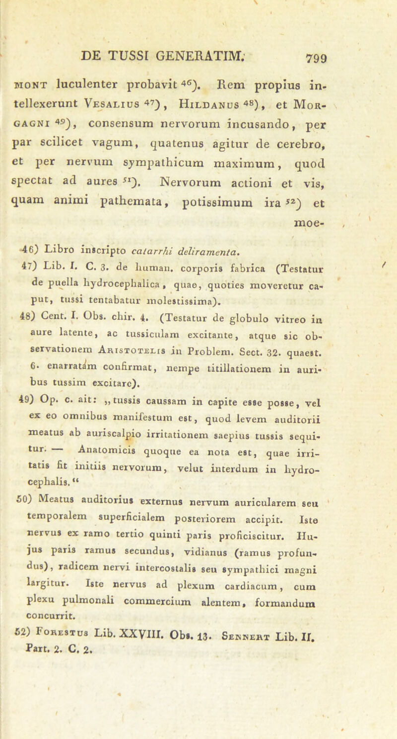 mont luculenter probavit46). Rem propius in- tellexerunt Vesalius 47) t Hildanus48), et Mor- gagni 49), consensum nervorum incusando, per par scilicet vagum, quatenus agitur de cerebro, et per nervum sympathicum maximum, quod spectat ad aures 5I). Nervorum actioni et vis, quam animi pathemata, potissimum ira52} et moe- -46) Libro inscripto ccilarrhi deliramenta. 47) Lib. I. C. 3. de liunian, corporis fabrica (Testatur de puella hydrocephalica , quae, quoties moveretur ca- put, tussi tentabatur molestissima). 48) Cent. I. Obs. cliir. 4. (Testatur de globulo vitreo in aure latente, ac tussiculam excitante, atque sic ob- servationem Aristotele in Problem. Sect. 32. quaest. 6. enarratam confirmat, nempe titillationem in auri- bus tussim excitare). 49) Op. c. ait: ,, tussis caussam in capite esse posse, vel ex eo omnibus manifestum est, quod levem auditorii meatus ab auriscalpio irritationem saepius tussis sequi- tur- Anatomicis quoque ea nota est, quae irri- tatis fit initiis nervorum, velut interdum in hydro- cephalia. “ 50) Meatus auditorius externus nervum auricularem seu temporalem superficialem posteriorem accipit. Iste nervus ex ramo tertio quinti paris proficiscitur. Hu- jus paris ramus secundus, vidianus (ramus profun- dus), radicem nervi intercostalis seu sympathici magni largitur. Iste nervus ad plexum cardiacum, cum plexu pulmonali commercium alentem, formandum concurrit. 52) Forestus Lib. XXVIII. Obs. 13. Sennert Lib. II. Part. 2. C. 2.