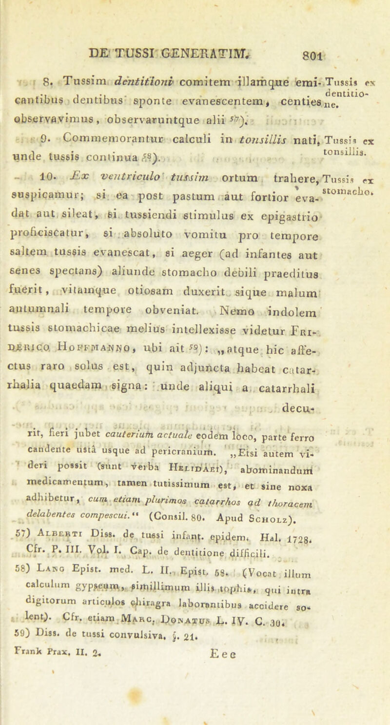 8. Tussim dentitioni comitem illarhqne emi- Tussis cx cantibus dentibus sponte evanescentem, centieslle. observavimus, observaruntque alii 9. Commemorantur calculi in tonsillis nati, Tussi» ex unde tussis continua#?). tonsillis. 10* £x ventriculo tussim ortum trahere, Tussis ex suspicamur; si ea post pastum aut fortior eva- SConiacho‘ dat aut sileat, 6i tussiendi stimulus ex epigastrio proficiscatur, si absoluto vomitu pro tempore saltem tussis evanescat, si aeger (ad infantes aut senes spectans) aliunde stomacho debili praeditus fuerit, vitamque otiosam duxerit sique malum autumnali tempore obveniat. Nemo indolem tussis stomachicae melius intellexisse videtur Fiu- DfiKJco. HoFFitiAfligo, ubi ait”): „atque hic affe- ctus raro solus est, quin adjuncta habeat cutar- rhalia quaedam signa: unde aliqui a catarrhali decu- rir, fieri jubet cauteriutn actuale eodem loco, parte ferro candente usti usque ad pericranium. „Etsi autem vi- deri possit (sunt verba HEEtDAEi), abominandum medicamentum, tamen tutissimum est, et sine noxa adhibetur, cum etiam plurimos catarrhos ad thoracem delabentes compescui. (Consil. 80. Apud Schoiz). 57) Alberti Diss. de tussi infant. epiderm Hal. 1703, Cfr. P. III, Vol. I. Cap. de dentitione difficili. 58) Laro Epist. med. L. II, Epist, 68. (Vocat illum calculum gypseum, ?imiffimum illis ..tophi*. q„i intra digitorum articulos fthiragra laborantibus accidere so- lent). Cfr. etiam Marc. Dqnatus L. IV. C. 30, 59) Diss. de tussi convulsiva. $. 21. Franlt Prax. IX. 0. E e e