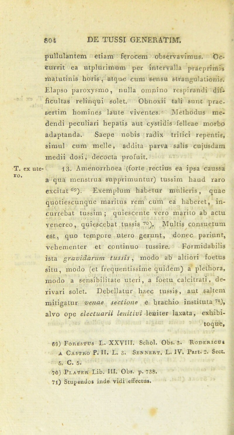 pullulantem etiam ferocem observavimus. Oc- currit ea utplurimum per intervalla praeprimis matutinis hori6 , atque cum sensu strangulationis. Elapso paroxysmo, nulla omnino respirandi dif- ficultas relinqui solet. Obnoxii tali sunt prae- sertim homines laute viventes.' Methodus me- dendi peculiari hepatis aut cystidis felleae morbo adaptanda. Saepe nobis radix tritici repentis, simul cum meile, addita parva salis cujusdam medii dosi, decocta profuit. T. exute- 13. Amenorrhoea (forte rectius ea ipsa caussa a qua menstrua supprimuntur) tussim haud raro excitat69). Exemplum habetur mulieris, quae quotiescunque maritus rem cum ea haberet, in- currebat tussim ; quiescente vero marito ab actu venereo, quiescebat tussis70). Multis consuetum est, quo tempore utero gerunt, donec pariunt, vehementer et continuo tussire. Formidabilis ista gravidarum tussis, modo ab altiori foetus situ, modo (et frequentissime quidem) a plethora, modo a sensibilitate uteri, a foetu calcitrati, de- rivari solet. Debellatur haec tussis, aut saltem mitigatur venae sectione e brachio instituta 7‘.)» alvo ope electuarii leuitivi leniter laxata, exliibi- toque, 09) Forestus L. XXVIII. Scbol. Obs. 3. Rodericbs a Castro P. II, L. 3. Senneht. L. IV. Part. 2. Scct. 5. C. 5. 70) P l a t e r Lib. III. Obs. p. 738. 71) Stupendos inde vidi effectus.