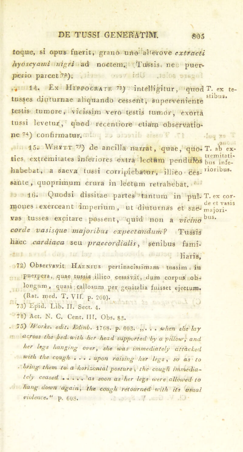 toque, si opus fuerit, grano uno alterove extracti hyoscyami nigri ad noctem. Tussis, neo puer- perio parcet7?). Ho .;. . .... 14. Ex Hippocrate 73) intelligitur, quod T. ex te- tusses diuturnae aliquando cessent superveniente testis tumore, vicissim vero testis tumor, exorta tussi levetur, quod recentiore etialn observatio- ne 74) confirmatur. • ; ..... I .lnq y 15. Whmt 7J) de ancilla narrat, quae, qtlo- T. ab ex- ties extremitates inferiores extra lectam pendulos bus^infl-* habebat, a saeva tussi corripiebatur, i Ili eo ces-r*or^u8- 6ante , quoprimum crura in lectum retrahebat. 1 16* Quodsi dissitae partes tantum in pul- T. ex cor- mones . exerceant imperium, ut diuturnas et sad- majori-*13 vas tusses excitare possent, quid non a viditto *3US' corde vasisque majoribus cxpectandum? Tussis haec cardiaca seu praecordialis, senibus fami- liaris, 72) Observavit Haenius pertinacissimam tussim . in puerpera, quae tussis illico cessavit, dum corpus ob- longum , quasi callosum per genitalia fuisset ejectum. (Rat. med. T. VII. p. 200). 73) Epid. Lib. II. Sect. 4. 74) Act. N. C. Cent. IIT. Obs. 83. . 75) Works, edit. JEdinb. 1768. p. 003. . . when she lay across t/ie bed tvith her head suppurted by a j)illou>, and her legs hanging over, she was immediately attdckcd uith t/ie coupfi .... upon raising her legs, so as to hring t/iem. to-a honzontal posture , the coupli immedia- tely ceased ..... as soon as her legs ivere alloivad to hang doivrt agam, the coagh retourned irith its usual