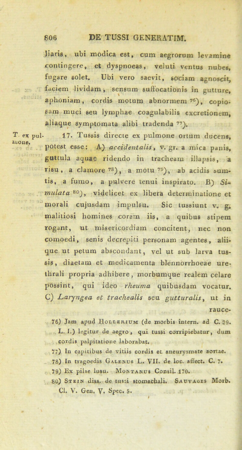 T e* pul mone. liaris, ubi modica est, cum aegrorum levamine contingere, et dyspnoeas, veluti ventus nubes, fugare 6olet. Ubi vero saevit, sociam agnoscit, faciem lividam, sensum sulfocationis in gutture, aphoniam, cordis motum abnormem 7{), copio- sam muci 6eu lymphae coagulabilis excretionera, aliaque symptomata alibi tradenda 77). 17. Tussis directe ex pulmone ortum ducens, potest esse; A) accidentalis, v. gr. a mica panis, guttula aquae rideudo in tracheam illapsis, a risu, a clamore78), a motu79), ab acidis sum- tis, a fumo, a pulvere tenui inspirato. B) Si- mulata 80), videlicet ex libera determinatione et morali cujusdam impulsu. Sic tussiunt v. g. malitiosi homines coram iis, a quibus stipem rogant, ut misericordiam concitent, nec non comoedi, senis decrepiti personam agentes, alii- que ut petum abscondant, vel ut sub larva tus- sis, diaetam et medicamenta blennorrhoeae ure- thrali propria adhibere, morbumque realem celare possint, qui ideo rheuma quibusdam vocatur. C) Laryngea et trachealis seu guttur alis, ut in rauce- 76) Jam apud Holierium (de morbis intern. ad C. 29. L. I.) legitur de aegro, qui tussi corripiebatur, dum cordis palpitatione laborabat, 77) In capitibus de vitiis cordis et aneurysmate aortae. 78) In tragoedis Galenus L. VII. de ioc. afiect. C. 7. 79) Ex pilae lusu. Montanus Consil. 170. 80) Stein diss. de tussi stomachali. Sauvages Morb.