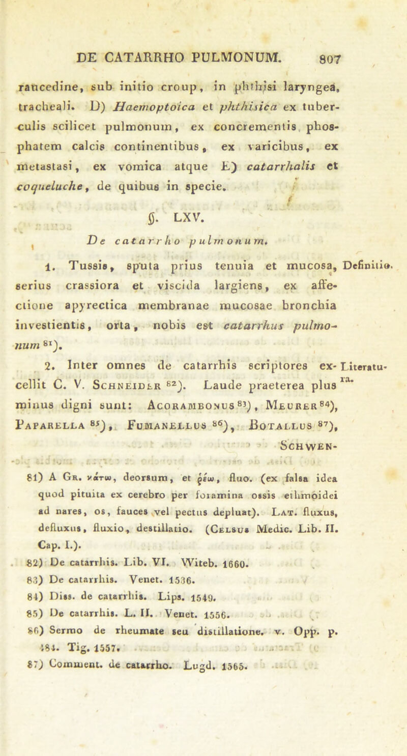 raucedine, sub initio croup, in phfhjsi laryngea, tracheali. D) Haemoptoica et phthisica ex tuber- culis scilicet pulmonum, ex concrementis phos- phatem calcis continentibus, ex varicibus, ex metastasi, ex vomica atque E) catarrhalis et i -i • • • ** coqueluche, de quibus in specie. / i fi. LXV. De catarrho pulmonum. 1. Tussis, sputa prius tenuia et mucosa, serius crassiora et viscida largiens, ex affe- ctione apyrectica membranae mucosae bronchia investientis, orta, nobis est catarrhus pulmo- num 8I). 2. Inter omnes de catarrhis scriptores ex- cellit C. V. Schneider S2). Laude praeterea plus minus digni sunt: Acorambonus 83), Meurer84), Paparella 8i), Fumanellus 86), Botaeeus 87)t Schwen- cld i t i’ i‘ * J&\ i • i 8l) A Gr. virw, deorsum, et geiu, fluo, (ex falsa idea quod pituita ex cerebro per foiamina ossis ethmoidei ad nares, os, fauces vel pectus depluat). Lat. fluxus, defluxus, fluxio, destillatio. (Celsus Medie. Lib. II. Cap. I.). 82) De catarrhis. Lib. VI. Witeb. 1660. 83) De catarrhis. Venet. 1536. 84) Diss. de catarrhis. Lips. 1549, 85) De catarrhis. L. II. Veuet. 1556. 80) Sermo de rheumate seu distillatione. v. Opp. p. ■181. Tig. 1557. 87) Co mutent. de catarrho. Lugd. 1565. Definitio. Literatu- ra.