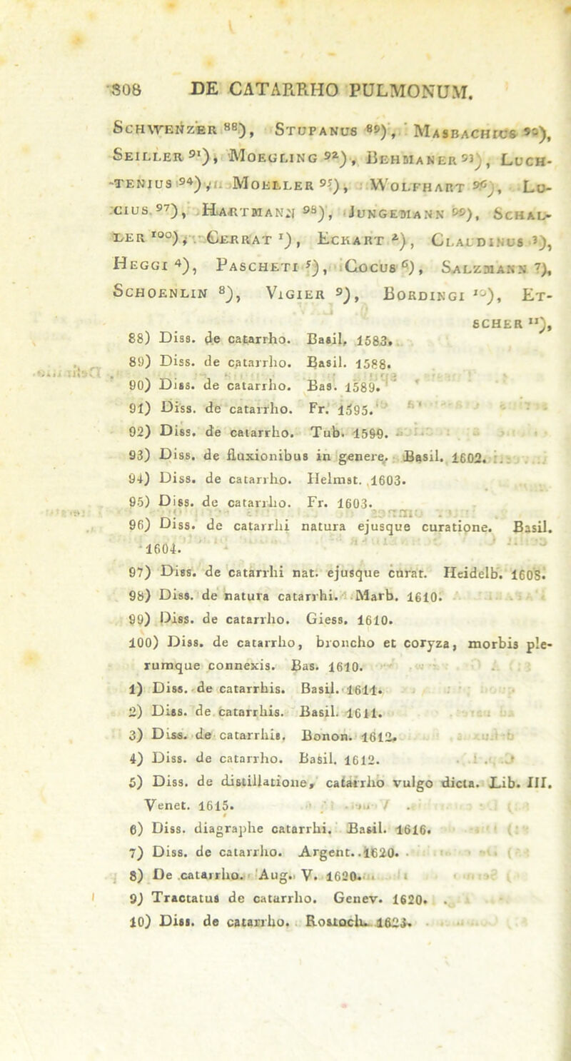 SCHWEHZER 88), STUPANU8 8»), MasBACHTCS «), Seiller S1), 'Moegling 9Z), RehbianerS3;, Luch- -TENIUS «)yl. MoiitLERS?), WoLFHART Lo- cius.97), Ra«tman:i 98J, Jungemasn ), Schal- LETx I0°) t Gerrat l) , Eckart^), Claldinus Heggx 4), Pascheti ?), Cocus 6) , Salzmaks 7), SCHOENLIN 8}, VlGlER 9) , BoRDINGI J0), Et- SCHER 88) Diss. de catarrho. Basii, 1583. 89) Diss. de catarrho. Basii. 1588. 90) Diss. de catarrho. Bas. 1589. 91) Diss. de catarrho. Fr. 1595. 92) Diss. de catarrho. Tub. 1599. 93) Diss. de fluxionibus in genere. Basii. 1602. 94) Diss. de catarrho. Helnrst. 1603. 95) Diss. de catarrho. Fr. 1603. 96) Diss. de catarrhi natura ejusque curatione. Basii. 1604. 97) Diss. de catarrhi nat. ejusque curat. Heidelb. 16OS• 98) Diss. de natura catarrhi. Marb. 1610. 99) Diss. de catarrho. Giess. 1610. 100) Diss. de catarrho, broncho et coryza, morbis ple- rumque connexis. Bas. 1610. 1) Diss. de catarrhis. Basii. 1611. 2) Diss. de catarrhis. Basii. 1611. 3) Diss. de catarrhis, Bonon. 1612. 4) Diss. de catarrho. Basii. 1612. 5) Diss. de distillatione, catarrlio vulgo dicta. JLib. III. Venet. 1615. i.. /. § 6) Diss. diagraphe catarrhi. Basii. 1616. 7) Diss. de catarrlio. Argent. .1620. 8) De catairlio. Aug.. V. 1620. 9) Tractatus de catarrho. Genev. 1620. . 10) Diss. de catarrho. Rouoclu. 1623.