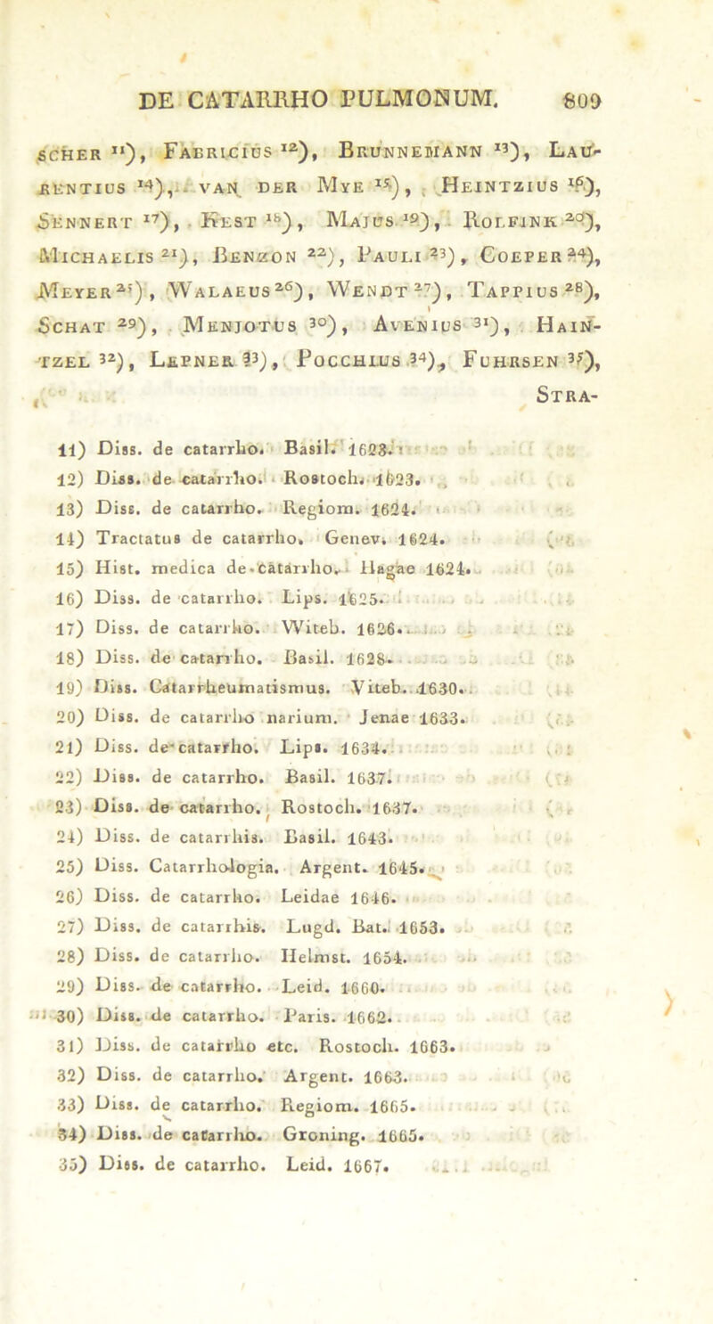 i DE CATARBHO PULMONUM. £00 SCHER Fabricius I2), Brunnebiann I3), Lau- rentius 14),i. vah. dhr Mye I5i)> Heintzius *£), Sennert i7), Kest18), Majusi9), Roefjnk 2c>), Mtchaelis 21), Benzon 22), Pauli ?3), Coeper24), Meyer2’), Walaeus26), YVendt27), Tappius28), » SCHAT 29), MeNJOTUS 30) , AvENIDS 3I) , HaIN- tzel 32), Lepnee. P), Pocchlus 34)? Fuhrsen 3?), Stra- 11) Diss. de catarrho. Basii. 1628.i 12) Diss. de catairho. Roatocln lt>23. 13) Diss. de catariho. Regioni. 1624. 11) Tractatus de catarrho» Genev» 1624. 15) Hist. medica de.'Catarrho^» Hagae 1621* 16) Diss. de catarrho. Lips. 1'625. 17) Diss. de catarrho. Witeb. 1626«. . 18) Diss. de catarrho. Basii. 1628. 19) Diss. Catarrhelimatismus. Viteb. 1630. . 20) Diss. de catarrho narium. Jenae 1633. 21) Diss. de-catarrho. Lip». 1634. 22) Diss. de catarrho. Basii. 1637. 23) Diss. de catariho. Rostoch. 1637. 21) Diss. de catarrhis. Basii. 1643. 25) Diss. Catarrho-logia. Argent. 1645. 26) Diss. de catarrho. Leidae 1646. 27) Diss. de catarrhis. Lugd. Bat.. 1653. 28) Diss. de catarrho. Helrnst. 1654. 29) Diss. de catarrho. Leid. 1660. •>-30) Diss. «le catarrho. Paris. 1662. 31) Diss. de catarrho etc. Rostoch. 1663. 32) Diss. de catarrho. Argent. 1663. 33) Diss. de catarrho. Regiom. 1665. 34) Diss. de catarrho. Groning. 1665. 35) Diss. de catarrho. Leid. 1667.