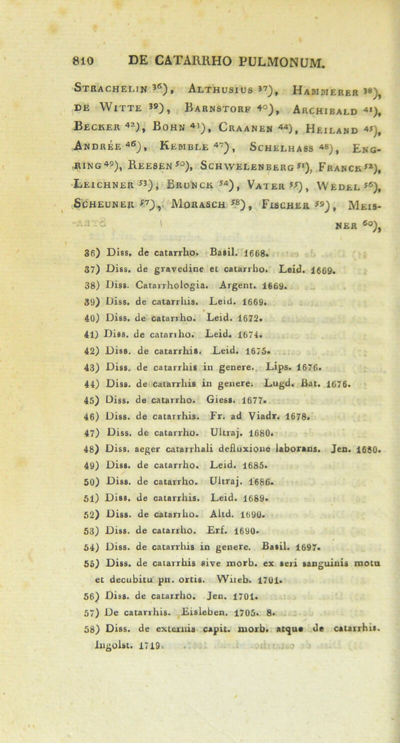 Strachemn’6), Althusius 37), Hammerer 3«), DE WtTTE 39) , BaRNSTORE 4°), AkCHIBALD 41), BECKER 4*), BoHN 43), CRAANEN 44), HeilAND 45), ANDREE46), KeMBLE 47) , ScHELH A8S 48) , £NG. RING49), BEE8EN50), SCHWELEN BERG *«), FraNCr”), Leichner 53), Brunck 54), Vater 55), Wedel*®), ScHEUNER *7), M0RASCH58), FtSCHER 59) , MeiS- NER 6o), 36) Diss, de catarrho. Baiil. 1668. 37) Diss. de gravedine et catarrho. Leid. 1669. 38) Diss. Catarrhologia. Argent. 1669. 39) Diss. de catarrhis. Leid. 1669. 40) Diss. de catarrho. Leid. 1672. 41) Dies, de catnriho. Leid. 1674. 42) Diss. de catarrhis. Leid. 1675« 43) Diss. de catarrhis in genere. Lips. 1676. 44) Diss. de catarrhis in genere; Lugd. Bat. 1676. 45) Diss. de catarrho. Giess. 1677. 46) Diss. de catarrhis. Fr. ad Viadr. 1678. 47) Diss. de catarrho. Ultraj. 1680. 48) Diss. aeger catarrhali defluxione laborans. Jen. 1680. 49) Diss. de catarrho. Leid. 1685. 50) Diss. de catarrho. Ultraj. 1686. 51) Diss. de catarrhis. Leid. 1689. 52) Diss. de catarrho. Altd. 1690. 53) Diss. de catarrho. Erf. 1690* 54) Diss. de catarrhis in genere. Basii. 1697. 55) Diss. de catarrhis sive morb. ex seri sanguinis motu et decubitu pn. ortis. Witeb. 1701. 56) Diss. de catarrho. Jen. 1701. 57) De catarrhis. Eisleben. 1705. 8. 58) Diss. de externis capit, morb. atque de catarrhis. Ingolst. 1719. . lso