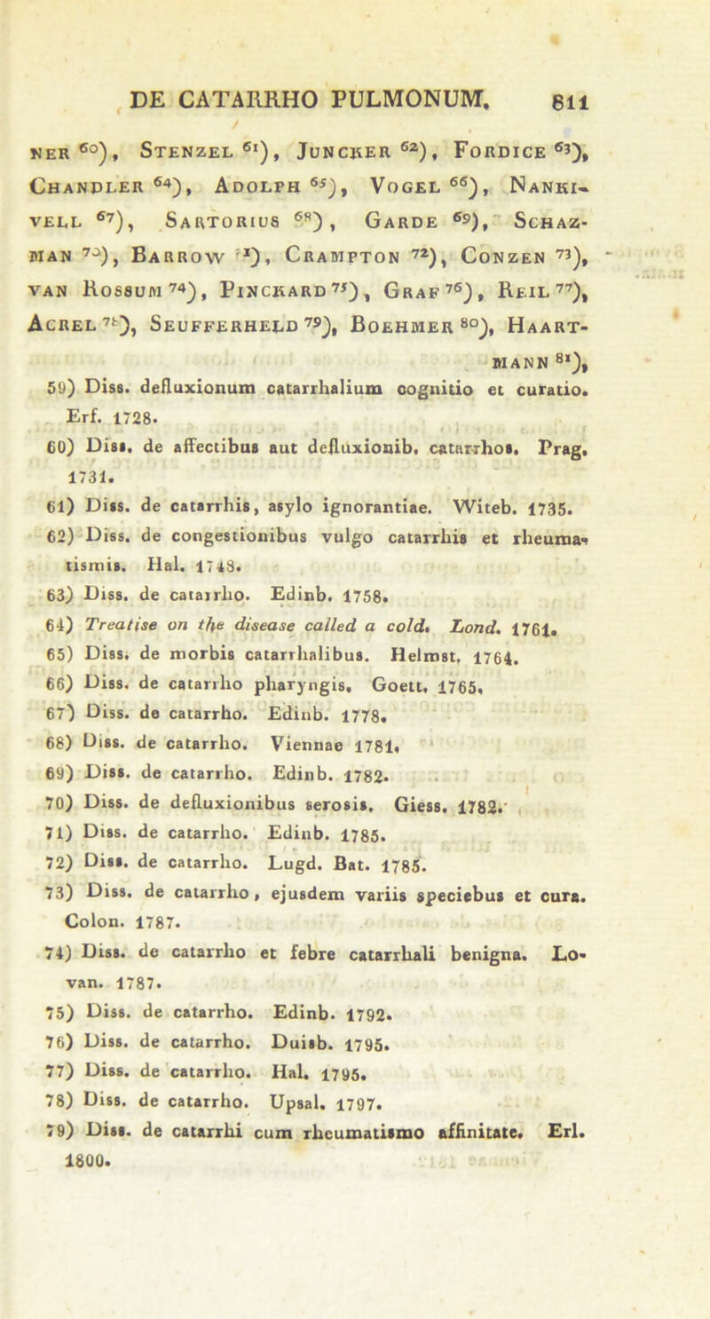 NER 6o), STENZEL 6i), JuNCJtER 6z) , FoRDICE 63), Chanpler 64), Adolph 6j), Vogel 66), Nanki- vell 6?), Sartorius 69) , Garde 69), Schaz- man 7J), Barrow j), Crampton 72), Conzen 73)t van Rossum74), Pinckard7*), Graf76), Reil 77), AcREL7t), Seufferheed 79), Boehmer 8°), Haart- MANN 8l), 50) Diss. defluxionum catarrhalium cognitio et curatio. Erf. 1728. 60) Dis», de affectibus aut defluxionib. catarrho». Prag. 1731. 61) Diss. de catarrhis, asylo ignorantiae. Witeb. 1735. 62) Diss. de congestionibus vulgo catarrhis et rheuma- tismis. Hal. 1748. 63) Diss. de catairho. Edinb. 1758. 64) Treatise on tfre disease called a cold. Lond. 1761. 65) Diss. de morbis catarrhalibus. Helmst, 1764. 66) Diss. de catarrho pharyngis. Goett. 1765. 67) Diss. de catarrho. Edinb. 1778. 68) Diss. de catarrho. Viennae 1781. 69) Diss. de catarrho. Edinb. 1782- 70) Diss. de defluxionibus serosis, Giess. 1782. 71) Diss. de catarrho. Edinb. 1785. 72) Diss. de catarrho. Lugd. Bat. 1785. 73) Diss. de catarrho. ejusdem variis speciebus et cura. Colon. 1787. 74) Diss. de catarrho et febre catarrhali benigna. Lo- van. 1787. 75) Diss. de catarrho. Edinb. 1792. 76) Diss. de catarrho. Duisb. 1795. 77) Diss. de catarrho. Hal. 1795. 78) Diss. de catarrho. Upsal. 1797. 79) Diss. de catarrhi cum rheumatismo affinitate. Eri. 1800.