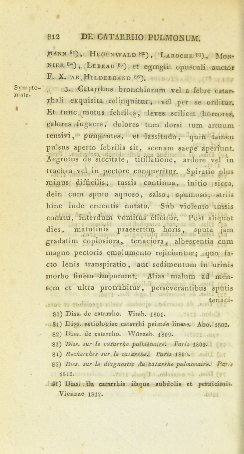 Sympto- mata. t MANN8'), HeGENVVALD B2) , LaR0CHE83), Mon* hier 84),, Lebeau 8y) et egregii opusculi auctor F. X. ab,Hildeerand s6). 3. Catarrhus bronchiorum vel a febre catar- rhali exquisita relinquitur, vel per se orditur. Et tunc motus febriles, leves scilicet horroree, calores fugaces, dolores tum dorsi tum artuum tensivi, ■ pungentes, -et lassitudo, quin tamen pulsus aperto febrilis sit, scenam saepe aperiunt. Aegrotus de siccitate, titillatione, ardore vel in trachea vel in pectore conqueritur. Spiratio plus minus difficilis; tussis continua, initio sicca, dein cum sputo aquoso, salso, spumoso, striis hinc inde cruentis notato. Sub violento tussis coriatu, interdum vomitus elicitur. Post aliquot dies, matutinis praesertim lioris, sputa jam gradatim copiosiora, tenaciora7 albescentia cum magno pectoris emolumento rejiciuntur; . quo fa- cto lenis transpiratio , aut sedimentum in urinis morbo finem imponunt. Alias malum ad men- sem et ultra protrahitur, perseverantibus sputis . . tenaci- i. ■ •••• ■ D : , . 80) Diss. de catarrho. Viteb. 180t. 8.i) Diss. aetiologiae catarrlii primae lin«ae. Abo. 1802. 82) Diss. de catarrho. Wiirzeb. 1809. 83) Diss. sur le catarrho pulnionaice. Faris 1809- 81) Reckerches sur le catarrke.. Faris 1809. 85) Diss. sur le diagnostic du catarrke pulmonaire. Faris 1812. .- . I 1 80) Qiasii id® catarrlus iisque subdolis et perniciosis. Viennae 1812. , . .