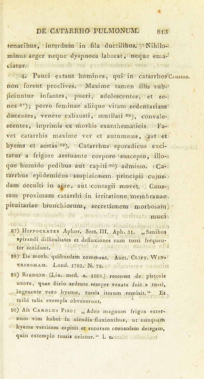 « tenacibus, interdum in fila ductilibus. Nihilo- minus aeger neque dyspnoea laborat, neque ema- ciatur. ' ' ' - 'o; 4. Pauci extant homines, qui'iri catarrhosCaussae non forent proclives. Maxime tamen illis sub-' jiciuntur infantes, pueri, adolescentes, et se- nes87); porro feminae aliique vitam sedentariam ducentes, venere exhausti, mutilati88), convale- scentes, inprimis ex morbis exanthematicis. Fa- vet catarrhis maxime ver et autumnus, ast et hyems et aestas 89). Catarrhus sporadicus exci- tatur a frigore aestuante corpore suscepto, illo- que humido pedibus aut capiti 90) admisso. < Ca- tarrhus epidemicus suspicionem principii cujus» dam occulti in ajire, aut contagii movet. Caus- sam proximam catarrhi in irritatione membranae. pituitariae bronchiorum, secretionem morbosam) • ■' d ‘; muci •■.■'..O t i-.;, i i ■ • i 87) Hippocrates Aphor. Sect. III. Aph. 31. MSenibus spirandi difficultates et defluxiones cum tussi frequen- ter accidunt. 88) De morb. quibusdam comitient. Auct. OtiFT. Wnsn- tringham. Lond. 1782. N. 79. ’»J 89) Riedlin (Lin. med. a. 1669.) recenset de pistoris uxore, quae Sirio ardente semper vexata fuit a tussi, ingruente vero liyeme, tussis iterum .remisit. “ Et mihi talia exempla obvenerunt. 90) Ait Carolus Piso: ,, Adeo magnum frigus exter- num vim habet in ciendis fluxionibus, ut nunquam hyeme verticem capitis et suturam coronalem detegam, quin extemplo tussi» oriatur. “ 1. c..