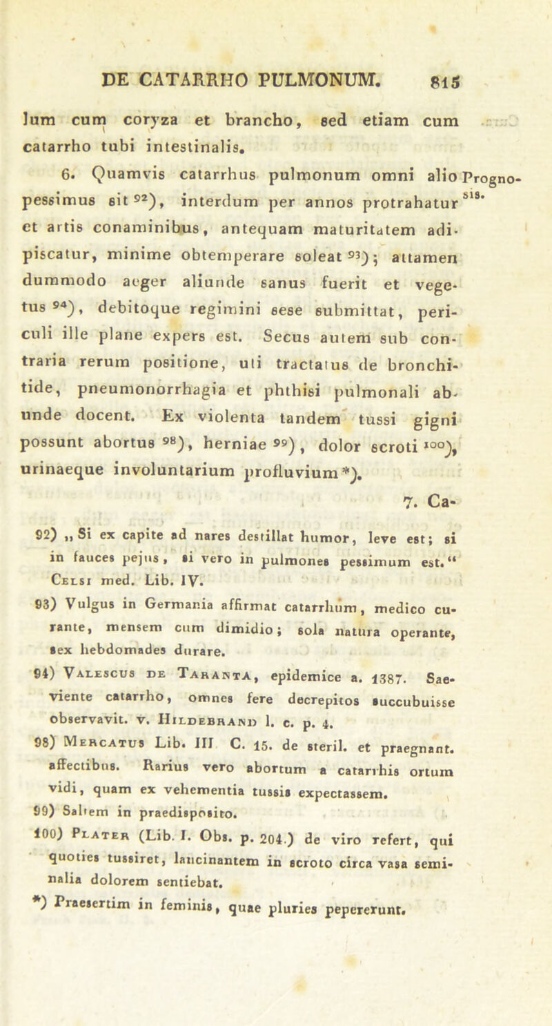 Ium cum coryza et brancho, sed etiam cum catarrho tubi intestinalis, 6. Quamvis catarrhus pulmonum omni alio Progno pessimus eit , interdum per annos protrahatur MS et artis conaminibus, antequam maturitdtem adi- piscatur, minime obtemperare soleat 9^) ; attamen dummodo aeger aliunde sanus fuerit et vege- tus »4), debitoque regimini sese 6ubmittat, peri- culi ille plane expers est. Secus autem sub con- traria rerum positione, uti tractatus de bronchi- tide, pneumonorrhagia et phthisi pulmonali ab- unde docent. Ex violenta tandem tussi gigni possunt abortus98), herniae), dolor scroti100), urinaeque involuntarium profluvium*). 7. Ca- 82) ,i Si ex capite ad nares destillat humor, leve est; si in tauces pejus, si vero in pulmones pessimum est.14 Celsi med. Lib. IV. 83) Vulgus in Germania affirmat catarrlium, medico cu- rante, mensem cum dimidio; sola natura operante, Sex hebdomades durare. 91) Valescus de Taranta, epidemice a. 1387. Sae- viente catarrho, omnes fere decrepitos succubuisse observavit, v. IIildebrand 1. c. p. i. 98) Mercatus Lib. III C. 15. de steril. et praegnant. affectibus. Rarius vero abortum a catarrhis ortum vidi, quam ex vehementia tussis expectassem. 99) Saltem in praedisposito. 100) Plater (Lib. I. Obs. p. 204 ) de viro refert, qui quoties tussiret, lancinantem in scroto circa vasa semi- nalia dolorem sentiebat. ) Piaesertim in feminis, quae pluries pepcrerunt.