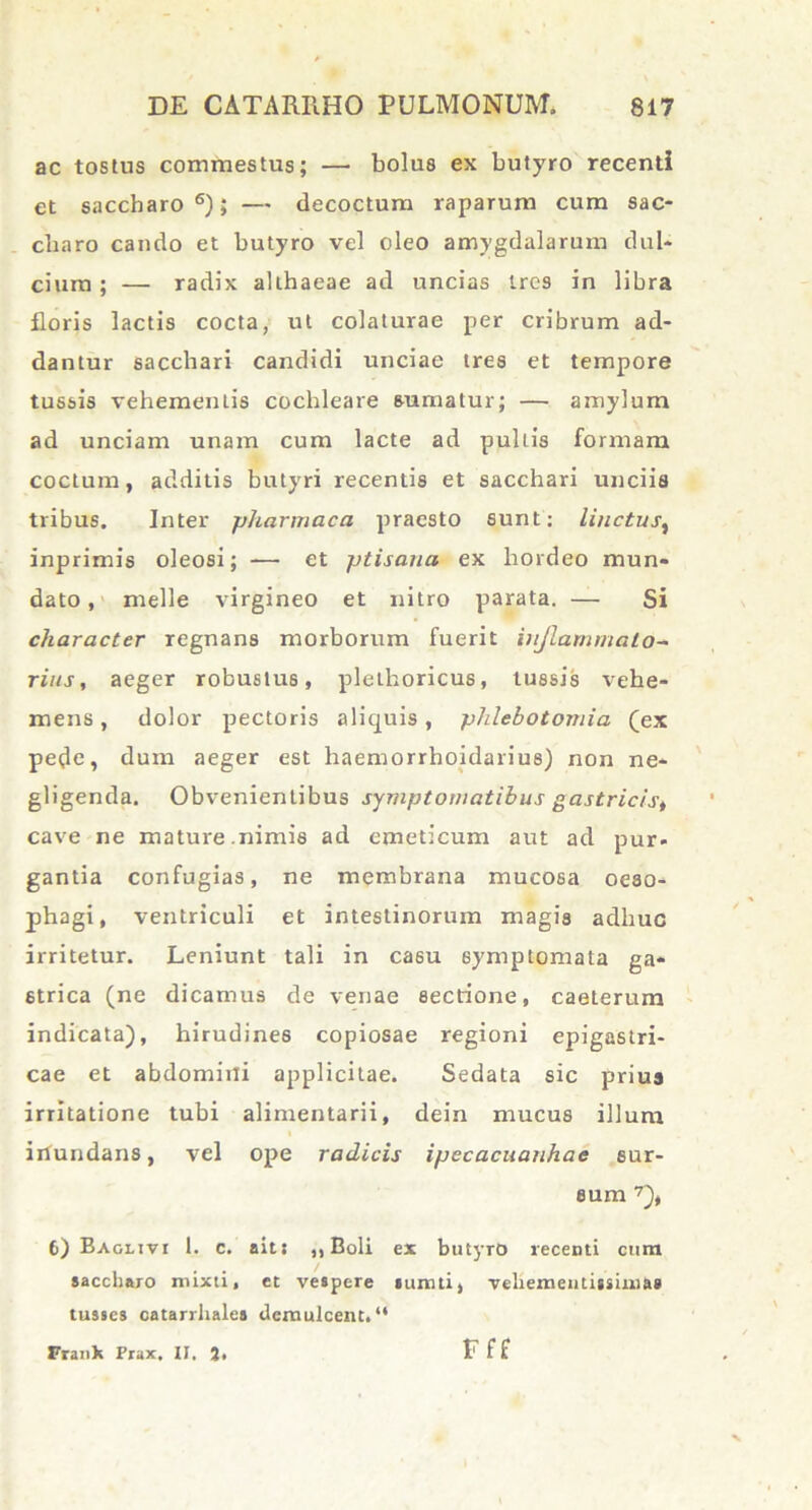 ac tostus commestus; — bolus ex butyro recenti et saccharo6); — decoctum raparum cum sac- charo cando et butyro vel oleo amygdalarum dul- cium ; — radix althaeae ad uncias Ires in libra floris lactis cocta, ut colaturae per cribrum ad- dantur sacchari candidi unciae tres et tempore tussis vehementis cochleare sumatur; — amylum ad unciam unam cum lacte ad pultis formam coctum, additis butyri recentis et sacchari unciis tribus. Inter pharmaca praesto sunt: linctus, inprimis oleosi; — et ptisana ex hordeo mun- dato , meile virgineo et nitro parata. — Si character regnans morborum fuerit inflammato- rius, aeger robustus, plethoricus, tussis vehe- mens, dolor pectoris aliquis, phlebotomia (ex pede, dum aeger est haemorrhoidarius) non ne- gligenda. Obvenientibus symptomatibus gastricist cave ne mature.nimis ad emeticum aut ad pur- gantia confugias, ne membrana mucosa oeso- phagi, ventriculi et intestinorum magis adliuo irritetur. Leniunt tali in ca6u symptomata ga- strica (ne dicamus de venae sectione, caeterum indicata), hirudines copiosae regioni epigastri- cae et abdomini applicitae. Sedata sic prius irritatione tubi alimentarii, dein mucus illum iilundans, vel ope radicis ipecacuanhac sur- sum 7), 6) Baglivi 1. c. ait: ,, Boli ex butyro recenti cum saccharo mixti, et vespere i uniti, veliementigsini&s tusses catarrhalea demulcent.“ Frank Prax, II. J, Fff