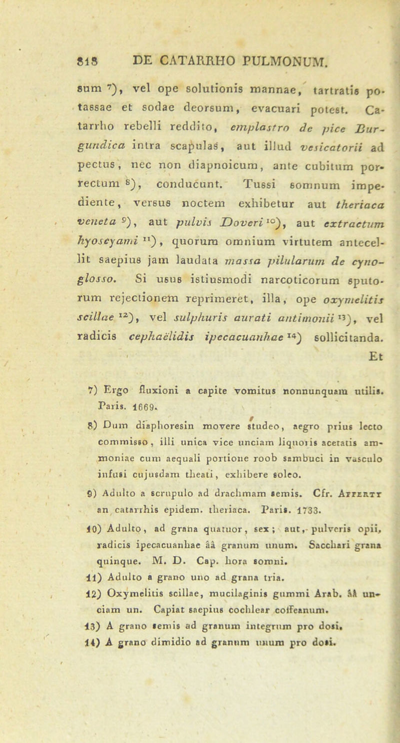 sum vel ope solutionis mannae, tartratia po- tassae et sociae deorsum, evacuari pote6t. Ca- tarrho rebelli reddito, emplastro de pice Bur- gundica intra scapulas, aut illud vesicatorii ad pectus, nec non cliapnoicum, ante cubitum por- rectum s), conducunt. Tussi 6omnum impe- diente, versus noctem exhibetur aut theriaca veneta9), aut pulvis Doveri10), aut extractum hyoscyami11), quorum omnium virtutem antecel- lit saepius jam laudata massa pilularum de cyno- glosso. Si usus istiusmodi narcoticorum sputo- rum rejectionem reprimeret, illa, ope oxymelitis scillae12-), vel sulphuris aurati antimoniiI3), vel radicis cephaelidis ipecacuanhae1>) sollicitanda. Et 7) Ergo fluxioni a capite vomitus nonnunquara utilis. Paris. 1669. S) Dum diaphoresin movere studeo, aegro prius lecto commisso, illi unica vice unciam liquoris aceratis am- moniae cum aequali portione roob sambuci in 'vasculo infusi cujusdam tlieati, exhibere soleo. S) Adulto a scrupulo ad drachmam semis. Cfr. ArrxB.Tr an catarrhis epidem. theriaca. Paris. 1733. 10) Adulto, ad grana quatuor, sex; aut,-pulveris opii, radicis ipecacuanhae aa granum unum. Sacchari grana quinque. M. D. Cap. hora somni. 11) Adulto a grano uno ad grana tria. 12) Oxymelitis scillae, mucilaginis gummi Arab. aH un- ciam un. Capiat saepius cochlear coffeanum. 13) A grano lemis ad granum integrum pro dosi, 14) A grano dimidio ad granum unum pro dosi.