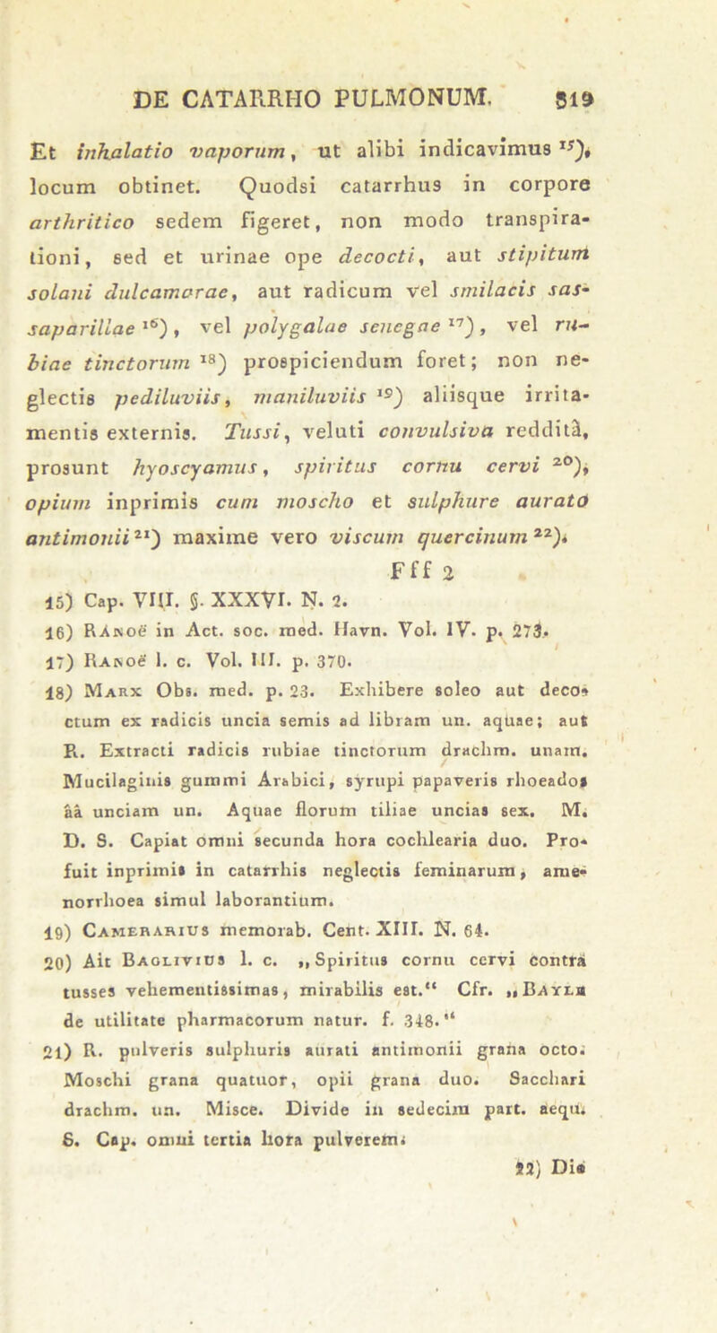 Et inhalatio vaporum, ut alibi indicavimus1*)* locum obtinet. Quodsi catarrhus in corpore arthritico sedem figeret, non modo transpira- tioni, sed et urinae ope decocti, aut stipiturri solani dulcamarac, aut radicum vel smilacis sas- saparillae l6) , vel polygalae sencgae I7) , vel ru- biae tinctorum I8) prospiciendum foret; non ne- glectis pediluviis, maniluviis ie) aliisque irrita- mentis externis. Tussi, veluti convulsiva redditi, prosunt hyoscyamus, spiritus cornu cervi 20)* opium inprimls cum moscho et sulphure aurate) antimonii21) maxime vero viscum quercinum22)» Fff 2 15) Cap. VHI. §. XXXVI. N. i. 16) RAnoe in Act. soc. med. Havn. Vol. IV. p. 273.. 17) RAisoe 1. c. Vol. III. p. 370. 18) Makx Obs. med. p. 23. Exhibere soleo aut deco» ctum ex radicis uncia semis ad libram un. aquae; aut R. Extracti radicis rubiae tinctorum drachm. unam. Mucilaginis gumini Arabici, syrupi papaveris rhoeado» aa unciam un. Aquae florum tiliae uncias sex. M. D. S. Capiat omni secunda hora cochlearia duo. Pro- fuit inprimi» in catarrhis neglectis feminarum * ame- norrhoea simul laborantium. 19) Camerarius memorab. Cent. XIII. N. 64. 20) Ait Baoeivius 1. c. ,, Spiritus cornu cervi Contra tusses vehementissimas, mirabilis est.“ Cfr. ..Bayeb de utilitate pharmacorum natur, f. 348. 21) R. pulveris sulphuris aurati antimonii grana octo. Moschi grana quatuor, opii grana duo. Sacchari drachm. un. Misce. Divide in sedecim part. aeqUs 6. Cap. omni tertia liora pulverem i 42) Dia