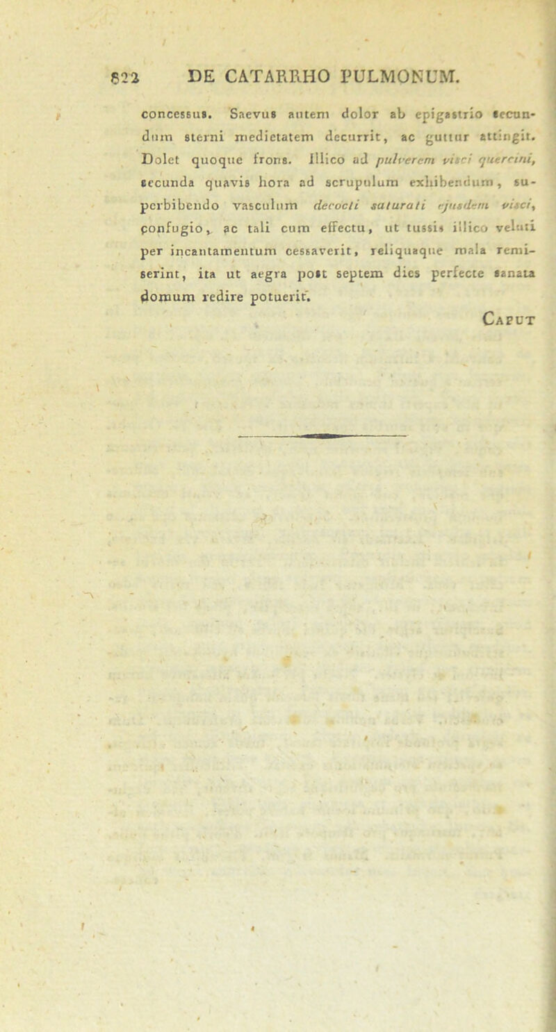 concessus. Saevus autem dolor ab epigastrio secun- dum sterni medietatem decurrit, ac guttur attingit. Dolet quoque frons, illico ad pulverem vi',ci quercini, secunda quavis hora ad scrupulum exhibendum, su- perbibendo vasculum decocti saturati ejusdem visci, ponfugiov ?c tali cum effectu, ut tussi» illico veluti per incantamentum cessaverit, reliquaque mala remi- serint, ita ut aegra post septem dies perfecte sanata domum redire potuerit. Caput ■ '-\