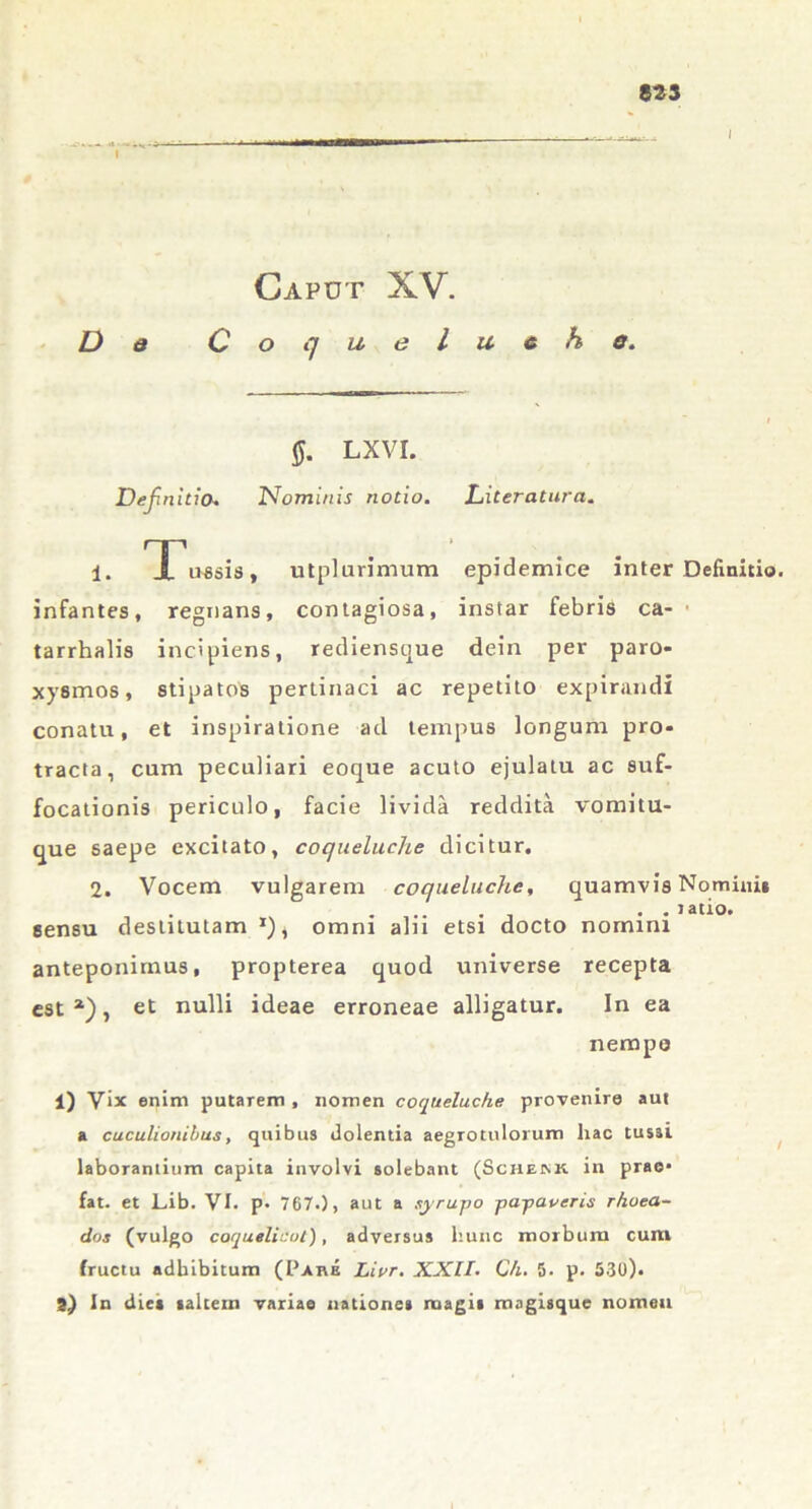 Caput XV. De Coqueluche. §. LXVI. Definitio. Nominis notio. Literatura. 1. rJL'u«sis, utplurimum epidemice inter Definitio, infantes, regnans, contagiosa, instar febris ca- • tarrhalis incipiens, rediensque dein per paro- xysmos, stipatos pertinaci ac repetito expirandi conatu, et inspiratione ad tempus longum pro- tracta, cum peculiari eoque acuto ejulatu ac suf- focationis periculo, facie livida reddita vomitu- que saepe excitato, coqueluche dicitur. 2. Vocem vulgarem coqueluche, quamvis Nomini* • - latio. sensu destitutam *), omni ahi etsi docto nomini anteponimus, propterea quod universe recepta est1), et nulli ideae erroneae alligatur. In ea nempe 1) Vix enim putarem , nomen coqueluche provenire aut a cuculionibus, quibus dolentia aegrotulorum hac tussi laborantium capita involvi solebant (Scheink in prao* fat. et Lib. VI. p. 767.), aut a syrwpo j>aj>averis rhoea- des (vulgo coquelicot), adversus hunc morbum cum fructu adbibitum (Pare Lior. XXII. Ch. 5. p. 530).