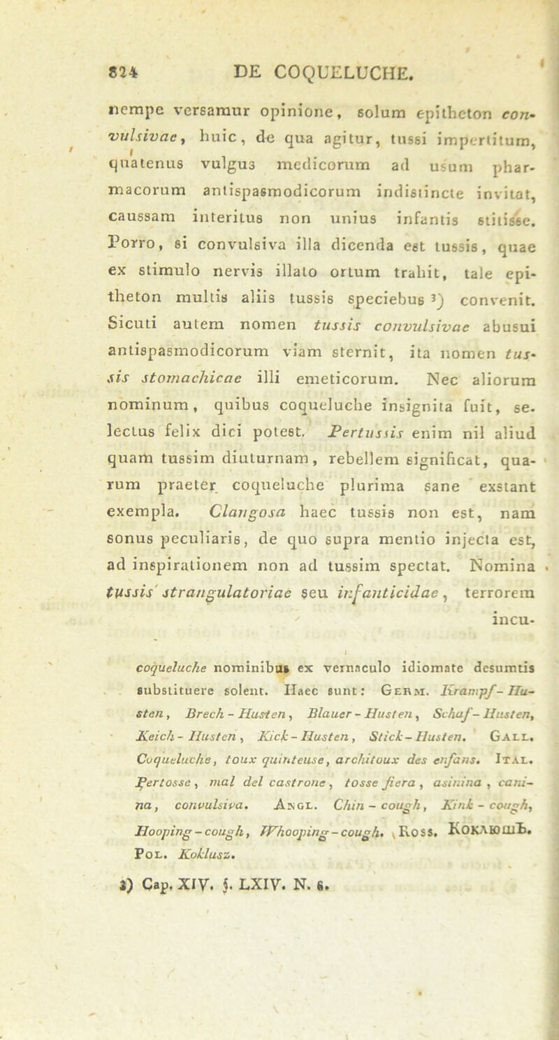 nempe versamur opinione, solum epitheton con- vulsivac, huic, de qua agitur, tussi impertitum, quatenus vulgus medicorum ad usum phar- macorum antispasmodicorum indistincte invitat, caussam interitus non unius infantis 6titis6e. Porro, si convulsiva illa dicenda est tussis, quae ex stimulo nervis illato ortum trahit, tale epi- theton multis aliis tussis speciebus 3) convenit. Sicuti autem nomen tussis convulsivae abusui antispasmodicorum viam sternit, ita nomen tus- sis stomachicae illi emeticorum. Nec aliorum nominum, quibus coqueluche insignita fuit, se. lecLus felix dici potest. Pertussis enim nil aliud quam tussim diuturnam, rebellem significat, qua- rum praeter coqueluche plurima sane exstant exempla. Claugosa haec tussis non est, nam sonus peculiaris, de quo supra mentio injecta est, ad inspirationem non ad tussim spectat. Nomina tussis strangulatoriae seu infanticidae, terrorem incu- coqueluche nominibus ex vernaculo idiomatc desumtis substituere solent. Haec sunt: Germ. Kranipf- IIu- stan, Brech - Husten , Blaucr - Husten , Schaf- lhisten, Keich- Ilusten , Kick-Husten, Stick-Husten. Gall. Coqueluche, toux quinteuse, architoux des enfans• Ital. Ifertosse , mal dei castrane, fosse Jiera , asinina , cani- na , convulsiva. Asjgi.. Chin-cough, Kink - cough, Hooping-cough, JFhooping-cough. v Ross. KOKAH)Uf£. Pol. ICoklusz. 3) Cap, XIV. j. LXIV. N. «.