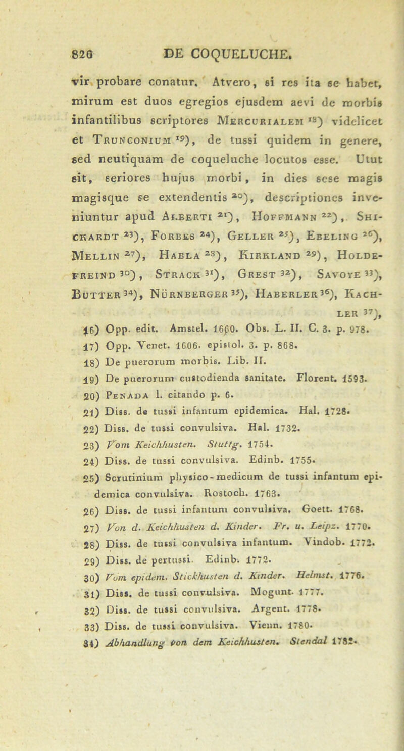 vir probare conatur. Atvero, si res ita sc habet, mirum est duos egregios ejusdem aevi de morbis infantilibus scriptores Mercurialem is) videlicet et Trunconium ,£>), de tussi quidem in genere, sed neutiquam de coqueluche locutos esse. Utut 6it, seriores hujus morbi, in dies sese magis magisque se extendentis 10), descriptiones inve- niuntur apud Aeberti21), Hoffmann22), Shi- CKARDT 23), FoRBES 24), GeLLER 23), EbELING 2C), Mellin 27), Haela23), Kirklaud 2S), Holde- freind30), Strack.31), Grest32), Savove 33), Butter34), Nurnberger V), Haberler36), Kach- LER 37j, Jf>) Opp. edit. Amstel. 16p0. Obs. L. II. C. 3. p. 978. 17) Opp. Venet. 1606. episiol. 3. p. 8C8. 18) De puerorum morbis. Lib. II. 19) De puerorum custodienda sanitate. Florent. 1593. 20) Pehada 1. citando p. 6. 21) Diss. de tussi infantum epidemica. Hal. 1728. 22) Diss. de tussi convulsiva. Hal. 1732. 23) Vom Keichfiusten. Sluttg. 1754. 24) Diss. de tussi convulsiva. Edinb. 1755- 25) Scrutinium physico-medicum de tussi infantum epi- demica convulsiva. Rostocb. 1763. 26) Diss. de tussi infantum convulsiva. Goett. 1768. 27) Von d. Keichhusten d. Kinder. Fr. u. Leipz. 1770. 28) Diss. de tussi convulsiva infantum. V indob. 1772. 29) Diss. de pertussi. Edinb. 1772. 30) Vom epidtim. Stickhusten d. Kinder. Helmst. 1776. 31) Diss. de tussi convulsiva. Mogunt. 1777. 32) Diss. de tussi convulsiva. Argent. 1778. 33) Diss. de tussi convulsiva. Vienn. 1780* 84) Abhandlung Poti dem Keichhusten. Stendal 1782-