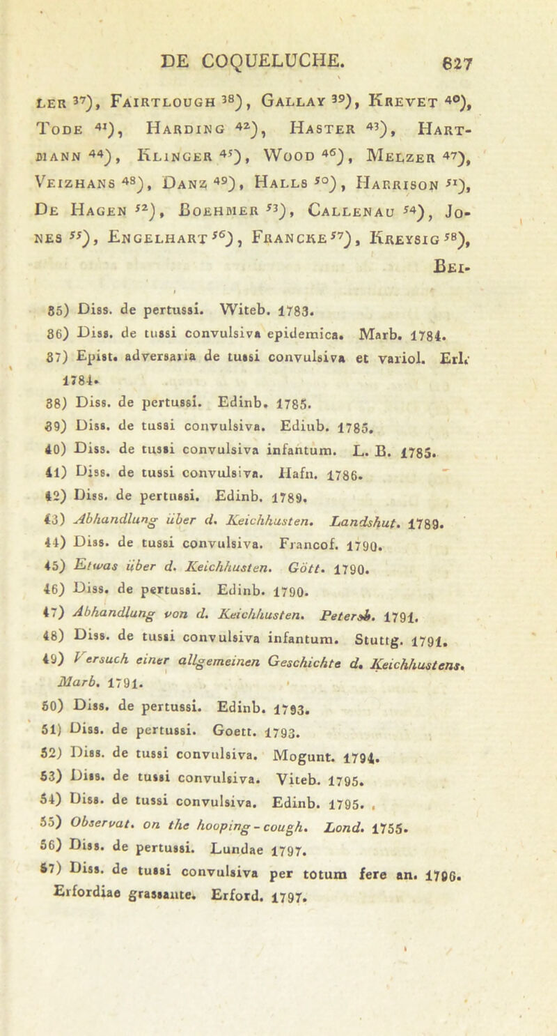 ler 37), Fairtlough 38), Gallay39), Krevet 4°), ToDE 4i), HaRDING 42), Haster 43), Hart- juann 44), Klinger45), Wood46), MeLZER 47), Veizhans43), Danz49), Halls*°), Harrison si), De Hagen 5Z), Boehmer *3), Callenau S4), Jo- nes ss), Engelharx s6) , Francke57), Kreysig58), Bei- 85) Diss. de pertussi. Witeb. 1783. 86) Diss. de tussi convulsiva epidemica. Marb. 1784. 37) Epist. adversaria de tussi convulsiva et variol. Eri. 1784. 38) Diss. de pertussi. Edinb. 1785. 39) Diss. de tussi convulsiva. Ediub. 1785. 40) Diss. de tussi convulsiva infantum. L. B. 1785. 41) Diss. de tussi convulsiva. Hafn. 1786. 42) Diss. de pertussi. Edinb. 1789. 43) Abhandlung iiber d. Keichhusten. Landshut. 1789. 44) Diss. de tussi convulsiva. Fiancof. 1790. 45) Etwas iiber d. Keichhusten. Gott. 1790. 46) Diss. de pertussi. Edinb. 1790. 47) Abhandlung von d. Keichhusten. Petersi. 1791, 48) Diss. de tussi convulsiva infantum. Stuttg. 1791. 49) 1 ersuch einer allgememen Geschichte d. Keichhustens. Marb. 1791. 50) Diss. de pertussi. Edinb. 1793. 51) Diss. de pertussi. Goett. 1793. 52) Diss. de tussi convulsiva. Mogunt. 1794. 53) Diss. de tussi convulsiva. Viteb. 1795. 54) Diss. de tussi convulsiva. Edinb. 1795. , 55) Observat, on the houping - cough. Lond. 1755. 56) Diss. de pertussi. Lundae 1797. 57) Diss. de tussi convulsiva per totum fere an. 17BG. Erfordiae grassante. Erford. 1797.