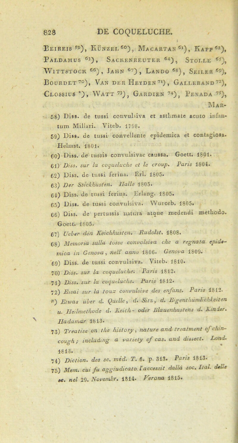 I Eeireis y9), Kunzei.6°), Macartan Ci), Kapp ®2), Paldamus 63), Sackenreuter 64), Sror.EE 6*), WlTTSTOCK 6G) , JaHN 67) , LaNDO 6B) , SeII-ER Cc), Doukdet70), Van der I-Ieyden 7l), Gallerand72), Clossius *), Watt 73J, Gardien 74), Penada 7f), JIap.- 58) Dias. de tussi convulsiva et asthmate acuto infan- tum Miliari. Viteb. 1708. / 59) Dias, de tussi convellente epidemica et contagiosa. \ Helmst. 1801. 60) Dias, de tussis convulsivae caussa. Goett. 1801. 61) Diss. sur la coqueluche et le croup. Paris 1804. 62) Diss. de tussi ferina. Eri. 1805. 63) Der Stickhusten. Ralle 1805. 64) Disa. de tussi ferina. Erlang. 1805. 65) Diss. de tussi convulsiva. Wurceb. 1805. 66) Diss. de pertussis natura atque medendi methodo. Goett. 1805. 67) Veler den Keichhusten. Rudolst. 1808. 68) Memoria sulla tossc convolsiva che a regnata epide- mica in Genova , nell’ anno 1806. Genova 1809. 69) Diss. de tussi convulsiva. Viteb. 1810. 70) Diss. sur la coqueluche. Paris 1812. 71) Diss. sur la coqueluche. Paris 1812. 72) Essai sur la toux convulsive des enfans. Paris 1S12. *) Et nas uber d. Quelle, d. Sitz, d. Eigenthumlickkeiten u. Heilmethode d. Keich- oder Blauenhustens d. Kinder. Iladamar 1813- 73) Treatisa on the hislory, nature and treatment ofchin- cou<*h; including a variety of cas. and dissect. Lond. 1813. 74) Diction. des sc. mid. T. 6. p- 313. Paris 1813- 75) Meni, cui fu aggiudicato l’accessit dalld soc. Ital. dei.e «e. nel 29. Novenibr. 1814. Fer a na 1815.