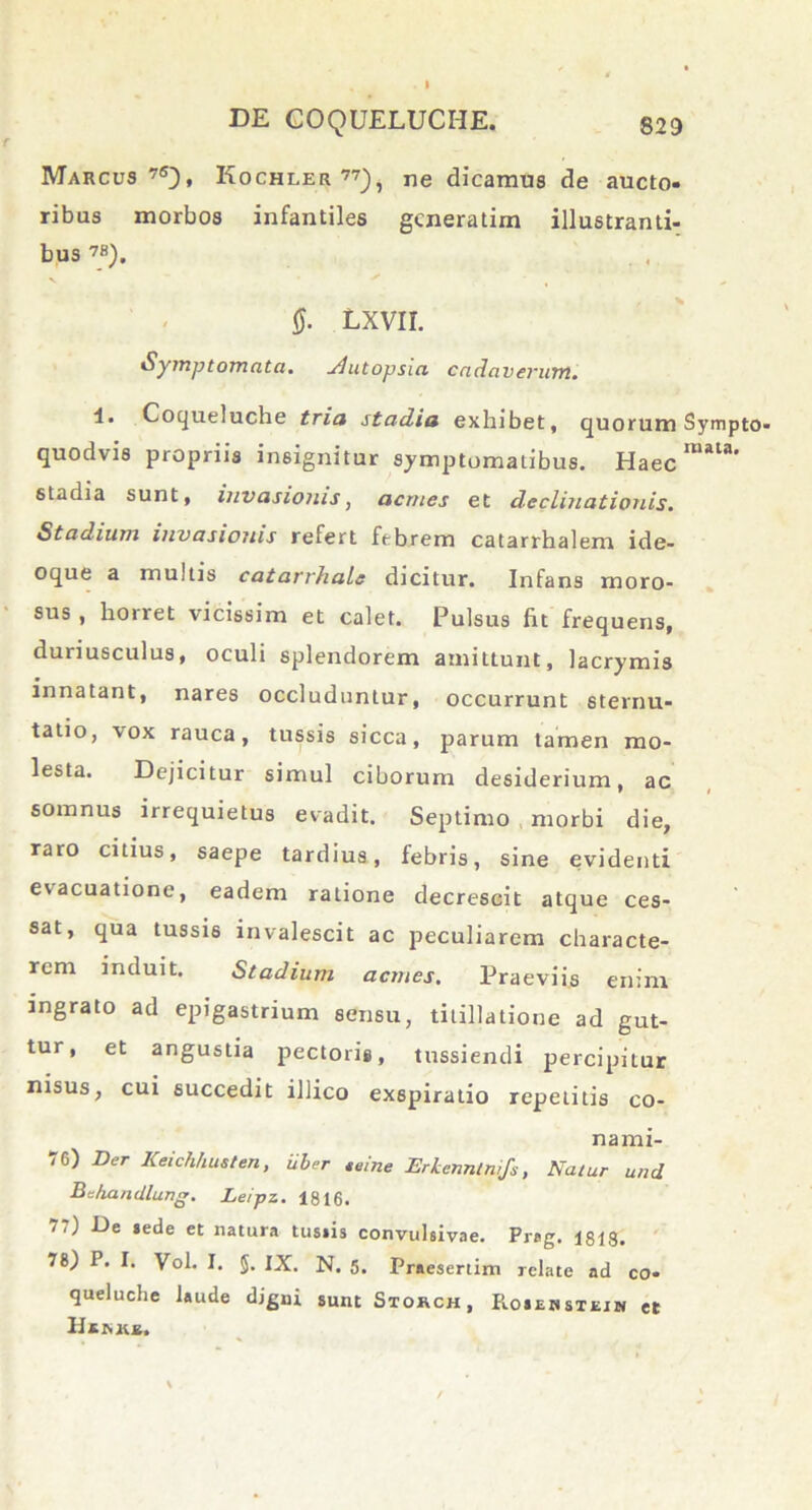 Marcus75}, Kochler 77), ne dicamus de aucto- ribus morbos infantiles gcneratim illustranti- bus 7B). §. LXVII. Symptomata. Slutopsia cadaverum. 4. Coqueluche tria stadia exhibet, quorum Sympto- quodvis propriis insignitur symptomatibus. Haec raata' stadia sunt, invasionis, acrnes et declinationis. Stadium invasionis refert febrem catarrhalem ide- oque a multis catarrhale dicitur. Infans moro- sus, horret vicissim et calet. Pulsus fit frequens, duriusculus, oculi splendorem amittunt, lacrymis innatant, nares occluduntur, occurrunt sternu- tatio, vox rauca, tussis sicca, parum tamen mo- lesta. Dejicitur simul ciborum desiderium, ac somnus irrequietus evadit. Septimo morbi die, raro citius, saepe tardius, febris, sine evidenti evacuatione, eadem ratione decrescit atque ces- sat, qua tussis invalescit ac peculiarem characte- rem induit. Stadium aemes. Praeviis enim ingrato ad epigastrium sensu, titillatione ad gut- tur, et angustia pectoris, tussiendi percipitur nisus, cui succedit illico exspiratio repetitis co- nami- 76) Der Keichhusten, Uber teine Erkenntnifs, Natur und Bchandlung. Leipz. 1816. 7.) De lede et natura tusiis convulsivae. Prag. 1818. 78) P. I. Vol. I. §. IX. N. 5. Praesertim relate ad co- queluche laude digni sunt Storch, Rosehsteiw et