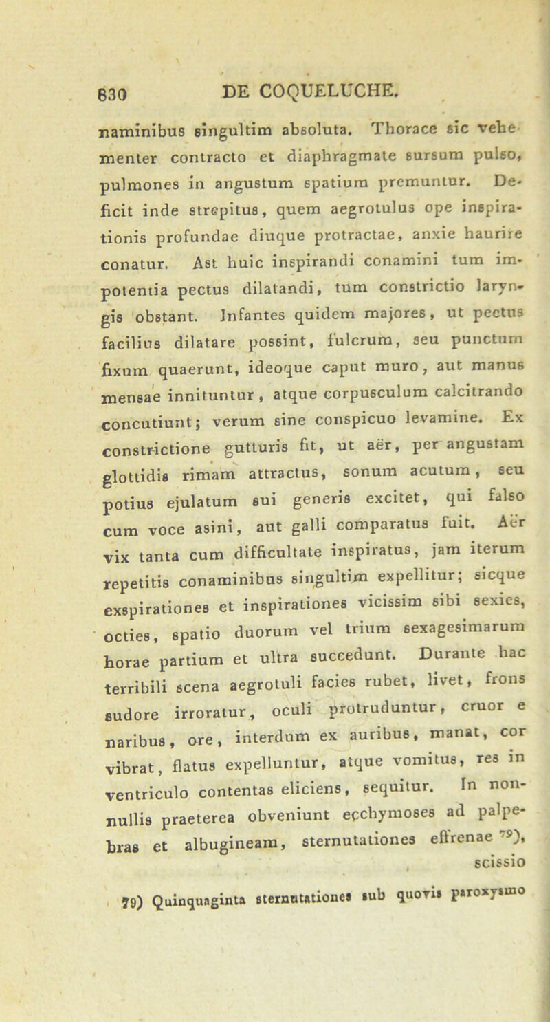 naminibus singultim absoluta. Thorace sic vehe menler contracto et diaphragmate sursum pulso, pulmones in angustum spatium premuntur. De- ficit inde strepitus, quem aegrotulus ope inspira- tionis profundae diuque protractae, anxie haurire conatur. Ast huic inspirandi conamini tum im- potentia pectus dilatandi, tum constrictio laryn- gis obstant. Infantes quidem majores, ut pectus facilius dilatare possint, fulcrum, seu punctum fixum quaerunt, ideoque caput muro, aut manus mensae innituntur, atque corpusculum calcitrando concutiunt; verum sine conspicuo levamine. Ex constrictione gutturis fit, ut aer, per angustam glottidis rimam attractus, sonum acutum, seu potius ejulatum sui generis excitet, qui falso cum voce asini, aut galli comparatus fuit. Aer vix tanta cum difficultate inspiratus, jam iterum repetitis conaminibus singultim expellitur; sicque exspirationes et inspirationes vicissim sibi sexies, octies, spatio duorum vel trium sexagesimarum horae partium et ultra succedunt. Durante hac terribili scena aegrotuli facies rubet, livet, frons sudore irroratur, oculi protruduntur, eruor e naribus, ore, interdum ex auribus, manat, cor vibrat, flatus expelluntur, atque vomitus, res in ventriculo contentas eliciens, sequitur. In non- nullis praeterea obveniunt ecchymoses ad palpe- bras et albugineam, sternutationes effrenae'9), scissio 79) Quinquaginta sternutationes *ub quovis paroxysmo