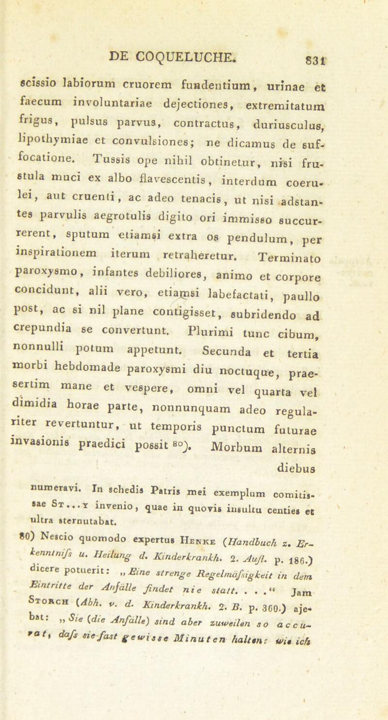 scissio labiorum cruorem fuiadentium, urinae et faecum involuntariae dejectiones, extremitatum frigus, pulsus parvus, contractus, duriusculus, lipothymiae et convulsiones; ne dicamus de suf- focatione. Tussis ope nihil obtinetur, nisi fru- stula muci ex albo flavescentis, interdum coeru- lei, aut cruenti, ac adeo tenacis, ut nisi adstan- tes parvulis aegrotulis digito ori immisso succur- rerent, sputum etiamsi extra os pendulum, per inspirationem iterum retraheretur. Terminato paroxysmo, infantes debiliores, animo et corpore concidunt, alii vero, etiamsi labefactati, paullo post, ac si nil plane contigisset, subridendo ad crepundia se convertunt. Plurimi tunc cibum, nonnulli potum appetunt. Secunda et tertia morbi hebdomade paroxysmi diu noctuque, prae- sertim mane et vespere, omni vel quarta vel dimidia horae parte, nonnunquam adeo regula- riter revertuntur, ut temporis punctum futurae invasionis praedici possit Morbum alternis diebus numeravi. In schedia Patris mei exemplum comitis- St ... y invenio, quae in quovis insultu centies et ultra sternutabat. 80) Nescio quomodo expertus Hehke (Handbuch z. Er- kennlnijs u. Heilung d. Kinderkrankh. 2. Aujl. p. 186.) dicere potuerit: „ Eine strenge Regelmdfigkeit in de,n Eintntte der Anfdlle findet ni e slatt. . . .“ Jam Storch {Abh. v. d. Kinderkrankh. 2. R. p. 3G0.) aje- bst: ”Sle <*'« Anfalle) Smd aber zuweilen eo accu- rat' dafs sief“A gewitse Minuten halttnt m» ich