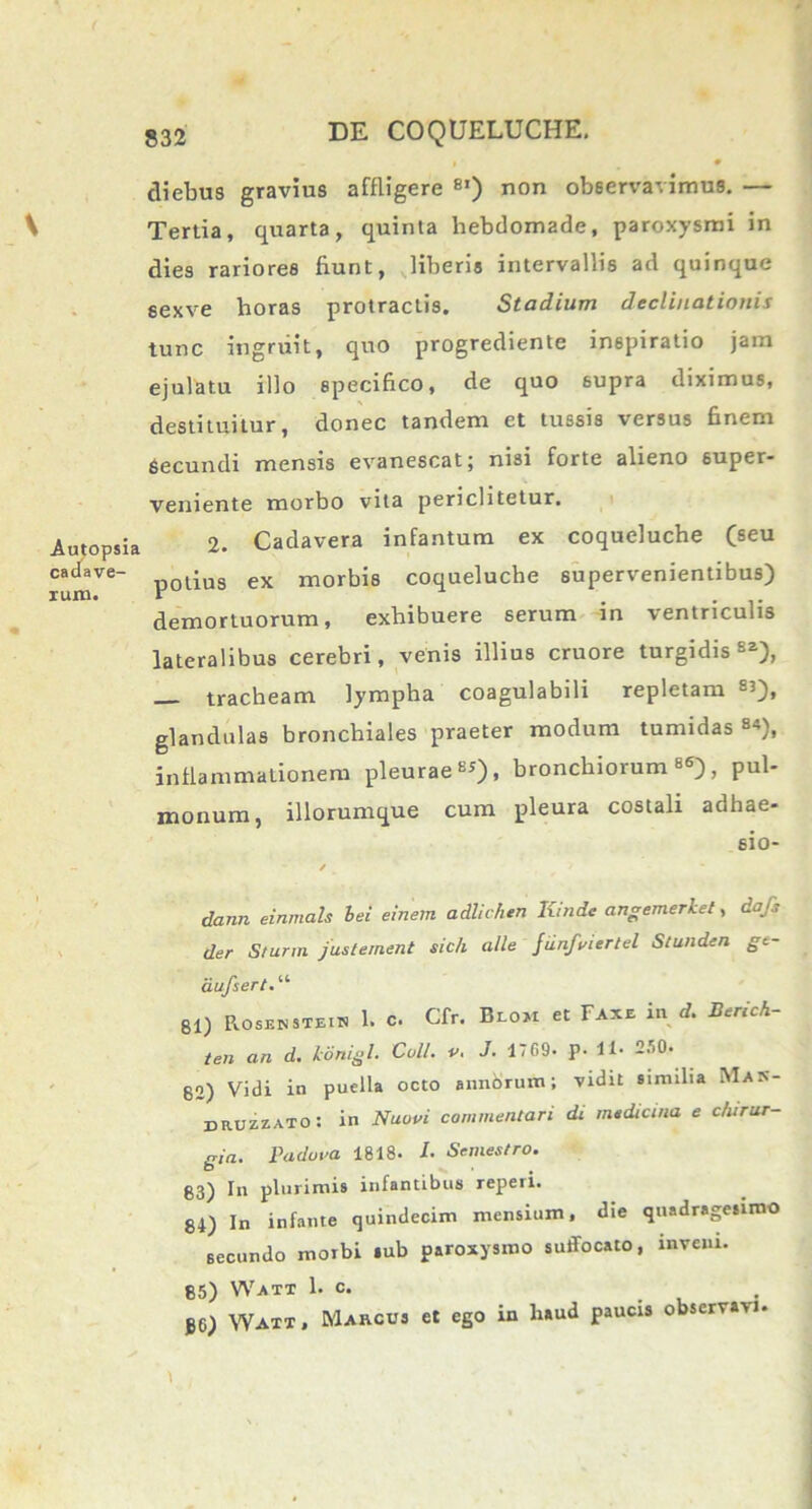 diebus gravius affligere 8I) non observavimus. — Tertia, quarta, quinta hebdomade, paroxysmi in dies rariores fiunt, liberis intervallis ad quinque sexve horas protractis. Stadium declinationis tunc ingruit, quo progrediente inspiratio jam ejulatu illo specifico, de quo supra diximus, destituitur, donec tandem et tussis versus finem Secundi mensis evanescat; nisi forte alieno super- veniente morbo vita periclitetur. 2. Cadavera infantum ex coqueluche (seu potius ex morbis coqueluche supervenientibus) demortuorum, exhibuere serum in ventriculis lateralibus cerebri, venis illius cruore turgidis82), _ tracheam lympha coagulabili repletam «), glandulas bronchiales praeter modum tumidas 84), inflammationem pleurae8*), bronchiorum86), pul- monum, iliorumque cum pleura costali adhae- sio- / dann einmals hei einem adlichtn Kinde angemerket, dafi der Sturni justernent sic/i alie jiinfi/iertel Stunden gt- dufsert.u 81) Rosbnstein 1. c. Cfr. Blom et Faxe in d. Berich- ten an d. konigl. Coli. v. J. 1769- p. U• 250. 82) Vidi in puella octo annbrum; vidit similia Ma:s- druzzato: in Nuovi commentari di mtdicina e chirur- gia. Padova 1818* I- Scmestro. g3) In plurimis infantibus reperi. 84) In infante quindecim mensium, die quadragesimo secundo morbi »ub paroxysmo suffocato, inveni. 85) Watt 1. c. JG) YVatt , Marcus et ego in liaud paucis observavi-