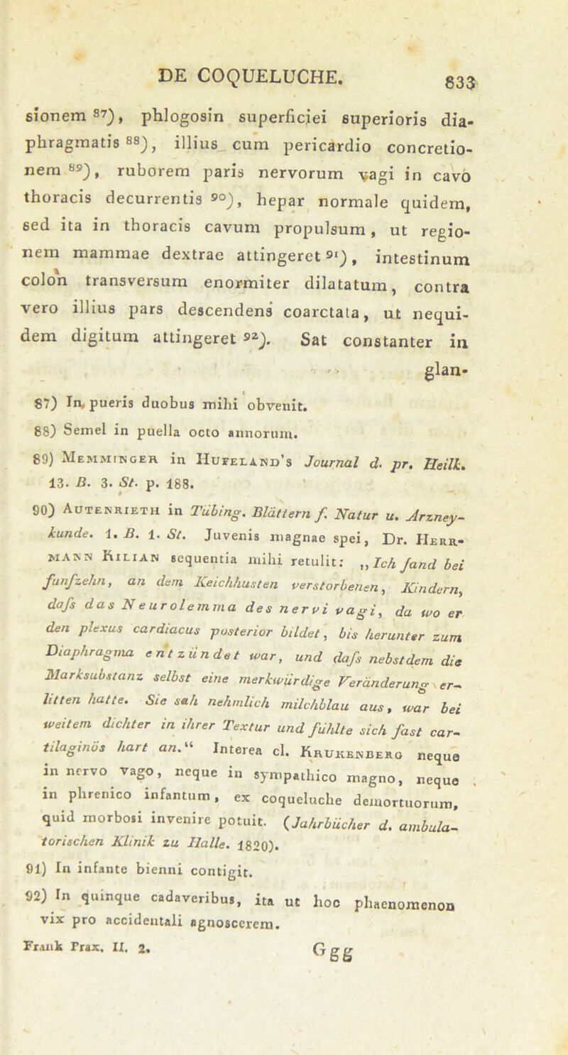 sionem S7), phlogosin superficiei superioris dia- phragmatis 88), illius cum pericardio concretio- nem8»), ruborem paris nervorum -vagi in cavo thoracis decurrentis 9°), hepar normale quidem, sed ita in thoracis cavum propulsum, ut regio- nem mammae dextrae attingeret91), intestinum colon transversum enormiter dilatatum, contra vero illius pars descendens coarctata, ut nequi- dem digitum attingeret 92> Sat constanter in glan- 87) In* pueris duobus mihi obvenit. 88) Semel in puella octo annorum. 89) Memmibceh in IIufeund's Journal d. pr. Iieilk. 13. B. 3. St. p. 188. # 90) Autenrieth in Tdbing. Bldttern /. Natur u. Arzney- kunde. 1. B. 1. St. Juvenis magnae spei, Dr. Herr- MAJ.N Kilian sequentia mihi retulit; „ Tch /and bei funfzehn, an dem Keichhusten verstorbenen, Kindern, dafs das Neurolemma des nervi vagi, da tvo er den plexus cardiacus posterior bildet, bis herunter zum Diaphragma e n t ziin de t ivar, und dafs nebstdem die 31arksubstanz selbst eine merkwiirdige Verdnderung er~ litten hatte. Sie s*h nehmlich milchblau aus, war bei tveilem dichter in ihrer Textur und fdhlte sich fast car- tilagineis hart a*.“ Interea cl. Kruxsbbero neque in nervo vago, neque in sympathico magno, neque in phrenico infantum, ex coqueluche demortuorum, quid morbosi invenire potuit. (Jahrbdcher d. ambula- torischen Klinik zu Ilalle. 1820). 91) In infante bienni contigit. 92) In quinque cadaveribus, ita ut hoc phaenomenon vix pro accidentali agnoscerem, Frank Trax, IX. 2. G nr tr