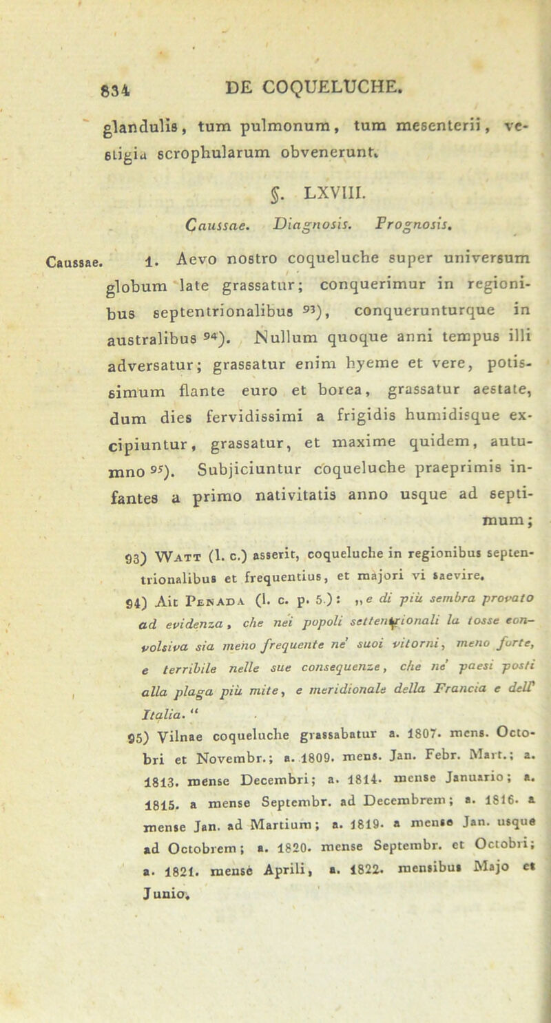 glandulis , tum pulmonum , tum mesenterii, ve- stigia scrophularum obvenerunt, §. LXVIII. Caussae. Diagnosis. Prognosis. Caussae. 1. Aevo nostro coqueluche super universum globum late grassatur; conquerimur in regioni- bus septentrionalibus 93), conquerunturque in australibus 94). Nullum quoque anni tempus illi adversatur; grassatur enim hyeme et vere, potis- simum flante euro et borea, grassatur aestate, dum dies fervidissimi a frigidis humidisque ex- cipiuntur, grassatur, et maxime quidem, autu- mno 9S). Subjiciuntur coqueluche praeprimis in- fantes a primo nativitatis anno usque ad septi- mum ; 93) Watt (1. c.) asserit, coqueluche in regionibus septen- trionalibus et frequentius, et majori vi saevire. 94) Ait Penada (1. c. p. 5 ): „e di piu sembra provato ad evidenza , che nei popoli settenipionali la tosse eon- volsiva sia meho frequente ne suoi oi torni, meno furte, e terribile nelle sue consequenze, che ne’ paesi posti alia plaga piii mite, e meridionale della Francia e delT Italia. “ 95) Vilnae coqueluche grassabatur a. 1807. mens. Octo- bri et Novembr.; a. 1809. mens. Jan. Febr. Mart.; a. 1813. mense Decembri; a. 1814. mense Januario; a. 4815. a mense Septembr. ad Decembrem; a. 1816. a mense Jan. ad Martium; a. 1819. a mense Jan. usque ad Octobrem; a. 1820. mense Septembr. et Octobri; a. 1821. mense Aprili, a. 1822. mensibus Majo e* J unio.