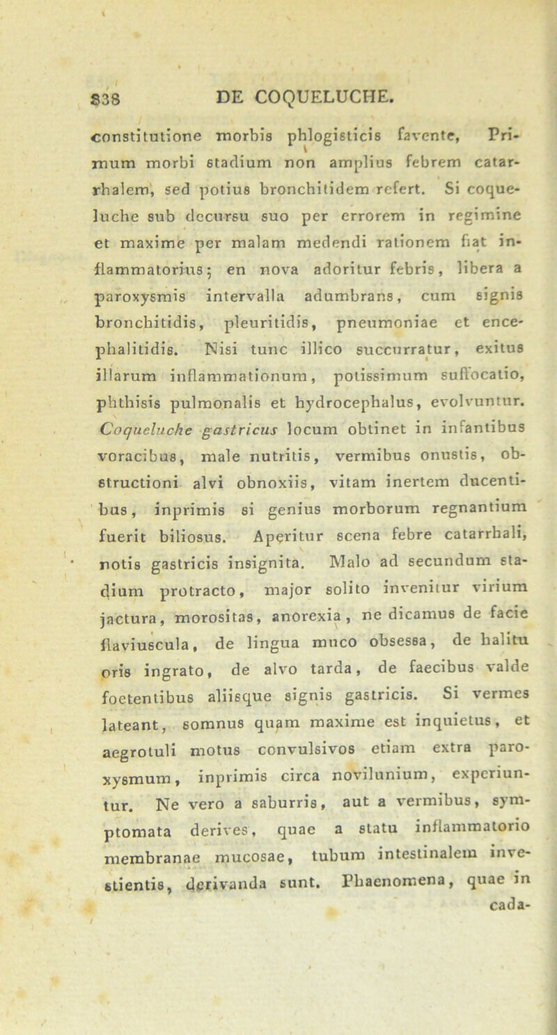 constitutione morbis phlogisticis favente, Pri- mum morbi 6tadium non amplius febrem catar- rhalem, sed potius bronchitidem refert. Si coque- luche sub decursu suo per errorem in regimine et maxime per malam medendi rationem fiat in- flammatorius 5 en nova adoritur febris, libera a paroxysmis intervalla adumbrans, cum signis bronchitidis, pleuritidis, pneumoniae et ence- phalitidis. Nisi tunc illico succurratur, exitus illarum inflammationum, potissimum suffocatio, phthisis pulmonalis et hydrocephalus, evolvuntur. Coqueluche gastricus locum obtinet in infantibus voracibus, male nutritis, vermibus onustis, ob- structioni alvi obnoxiis, vitam inertem ducenti- bus , inprimis si genius morborum regnantium fuerit biliosus. Aperitur scena febre catarrbali, notis gastricis insignita. Malo ad secundum sta- dium protracto, major solito invenitur virium jactura, morositas, anorexia, ne dicamus de facie flaviuscula, de lingua muco obsessa, de halitu oris ingrato, de alvo tarda, de faecibus valde foetentibus aliisque signis gastricis. Si vermes lateant, somnus quam maxime est inquietus, et aegrotuli motus convulsivos etiam extra paro- xysmum, inprimis circa novilunium, experiun- tur. Ne vero a saburris, aut a vermibus, sym- ptomata derives, quae a statu inflammatorio membranae mucosae, tubum intestinalem inve- stientis, derivanda sunt. Phaenomena, quae in cada-