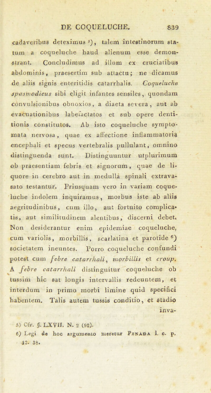 I cadaveribus deteximus s), talem intestinorum ela- tum a coqueluche haud alienum esse demon- strant. Concludimus ad illum ex cruciatibus abdominis, praesertim sub attactu; ne dicamus de aliis signis enteritidis catarrhalis. Coqueluche spasmodicus sibi eligit infantes sensiles, quondam convulsionibus obnoxios, a diaeta severa, aut ab evacuationibus labefactatos et sub opere denti- tionis constitutos. Ab isto coqueluche sympto- mata nervosa , quae ex allectione inflammatoria encephali et specus vertebralis pullulant, omnino distinguenda sunt. Distinguuntur utplurimum ob praesentiam febris et signorum, quae de li- quore in cerebro aut in medulla spinali extrava- sato testantur. Priusquam vero in variam coque- luche indolem inquiramus, morbus iste ab aliis aegritudinibus, cum illo, aut fortuito complica* tis, aut similitudinem alentibus, discerni debet. Non desiderantur enim epidemiae coqueluche, cum variolis, morbillis, scarlatina et parotide6) societatem ineuntes. Porro coqueluche confundi potest cum febre catarrhali, morbillis et croup. A febre catarrhali distinguitur coqueluche ob tussim hic sat longis intervallis redeuntem, et interdum in primo morbi limine quid specifici habentem. Talis autem tussis conditio, et stadio inva- 5) Cfr. §. LXVH. N. 2 (92). 6) Legi de hoc argumento meretur Pbnaca 1. c. p. 12. 38.