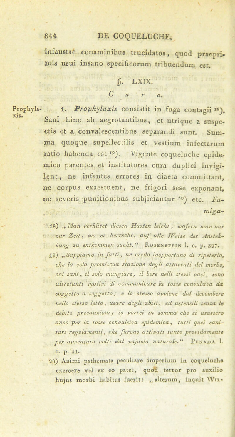 Prophyla xis. 844 DE COQUELUCHE. infaustae conaminibus trucidatos, quod pracpri- jnis usui insano specificorum tribuendum est. 0. LXIX. Cura. 1. Prophylaxis consistit in fuga contagii *8). Sani hinc ab aegrotantibus, et utrique a suspe- ctis et a convalescentibus separandi sunt. Sum- ma quoque supellectilis et vestium infectarum ratio habenda esc 19). Vigente coqueluche epide- mico parentes et institutores cura duplici invigi- lent, ne infantes errores in diaeta committant, ne corpus exaestuent, ne frigori sese exponant, ne severis punitionibus subjiciantur 20) etc. Fu~ miga- 16) ,, Man verhiitet iliesen Husten leicht, wofern mari nur zur Zeit, wo er herrscht, auf alie TVeise der Anstek- kung zu entkommen sucht. “ Rosekstein 1. c. p. 397. 19) „ Sappiamo in falli, ne credo inopportuno di ripeterlo, che la sola promiscua stazione degli attaccati dei morbo, coi sani, il solo mangiare, il bere nelli stessi vasi, sono altretanti moli vi di communicare la tosse convulsiva da soggetto a soggetto; e lo stesso avviene dal decombere nello stesso lelto, usare degli abiti, ed ustensili senza le debite precauzioni; io vorrei in somma che si usassero anco per la tosse convulsiva epidemica, tuiti quei sani- tari regolamenti, che furono attivati tanto providamente per avventura colti dal vajuolo naturale.“ Pikaba I. c. p. 41. 20) Animi pathemata peculiare imperium in coqueluche exercere rcl ex eo patec, quoti terror pro auxilio hujus morbi habitus luerit: „ alterum, inquit Wif