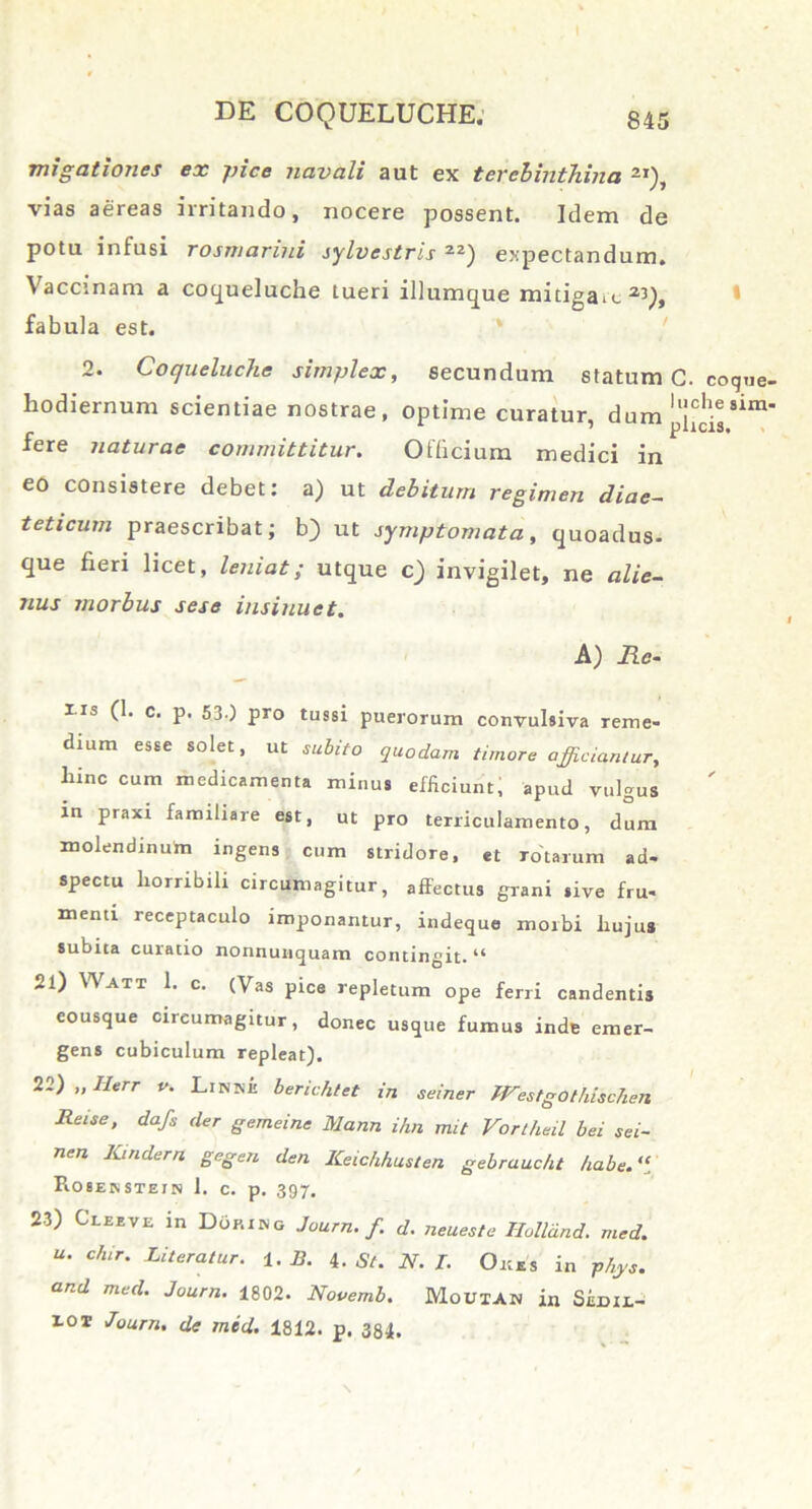 migationes ex pice navali aut ex terebinthina 2I), vias aereas irritando, nocere possent. Idem de potu infusi rosmarini sylvestris zz) e:;pectandum. Vaccinam a coqueluche tueri iliumque mitigas a:>), fabula est. 2. Coqueluche simplex, secundum statum C. coque, hodiernum scientiae nostrae, optime curatur, dum ll!ch.e81m' _ ' plicis* fere naturae committitur. Officium medici in eo consistere debet: a) ut debitum regimen diae- t et i cum praescribat; b) ut symptomata , quoadus- que fieri licet, leniat; utque c) invigilet, ne alie- nus morbus sese insinuet. A) Re- iis (1. c. p. 5j) pro tussi puerorum convulsiva reme- dium esse solet, ut subito quodam timore afficiamur, hinc cum medicamenta minus efficiunt, apud vulgus in praxi familiare est, ut pro terriculamento, dum molendinum ingens cum stridore, et rotarum ad- spectu horribili circumagitur, affectus grani sive fru- menti receptaculo imponantur, indeque morbi hujus subita curatio nonnunquam contingit. “ 21) Watx 1. c. (Vas pice repletum ope ferri candentis eousque circumagitur, donec usque fumus inde emer- gens cubiculum repleat). 22) „Herr v. Linke berichtet in seiner fFestgOthischen Reise, dafs der gemeine Mann ihn mit Vortheil bei sei- nen Kindern gegen den ICeichhusten gebrauc/u /iabe.“. PiOSENSTEJN 1. c. p. 397. 23) Cleeve in Doking Journ. f d. neueste Ilolldnd. med. u. c/ur. Literatur. 1. B. 4 .St. N. I. Oms in Vhys. and med. Journ. 1802. Novemb. Moutan in Sildii.- 101 Journ. de med. 1812. p. 384.