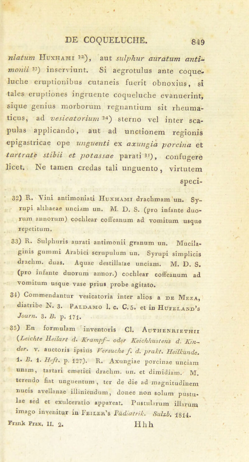 niaium Huxhabii 32), aut sulphur auratum anti- monii ”) inserviunt. Si aegrotulus ante coque- luche eruptionibus cutaneis fuerit obnoxius , si tales eruptiones ingruente coqueluche evanuerint, sique genius morborum regnantium sit rheuma- ticus, ad vesicatorium 3«) sterno vel inter sca- pulas applicando, aut ad unctionem regionis epigastricae ope unguenti ex axungia porcina et tartrate stibii et potassae parati 3*), confugere licet. Ne tamen credas tali unguento, virtutem speci- 32) R. Vini antimoniati Huxhami drachmam'un. Sy- rupi althaeae unciam un. M. D. S. (pro infante duo- rum annorum) cochlear coffeanum ad vomitum usque repetitum. 33) R. Sulphuris aurati antimonii granum un. Mucila- ginis gnmmi Arabici scrupulum un. Syrupi simplicis drachm. duas. Aquae destillatae unciam. M. D. S. (pro infante duorum annor.) cochlear coffeanum ad vomitum usque vase prius probe agitato. 31) Commendantur vesicatoria inter alios a de Meza, diatiibe N. 3. Paldamo 1. c. C. 5. et in Hufeiakd’s Journ. 3. B. p. 171. 35) En formulam inventoris Cl. Authenriethii (Leichte Heilart d. ICrampf- oder Keichhustens d. Kin- der. v. auctoris ipsius Versuche f d. prakt. Heilkunde. 1. B. 1. Ilrft. p. 127). R. Axungiae porcinae unciam unam, tartari emetici drachm. un. et dimidiam. M. terendo fiat unguentum , ter de die ad magnitudinem nucis avellanae illiniendum, donec non solum pustu- lae sed et exulceratio appareat. Pustularum illarum imago invenitur in Feilek’s Padiatrik. Sulzb. 1814. Frank Prax. II. 2. Hllh