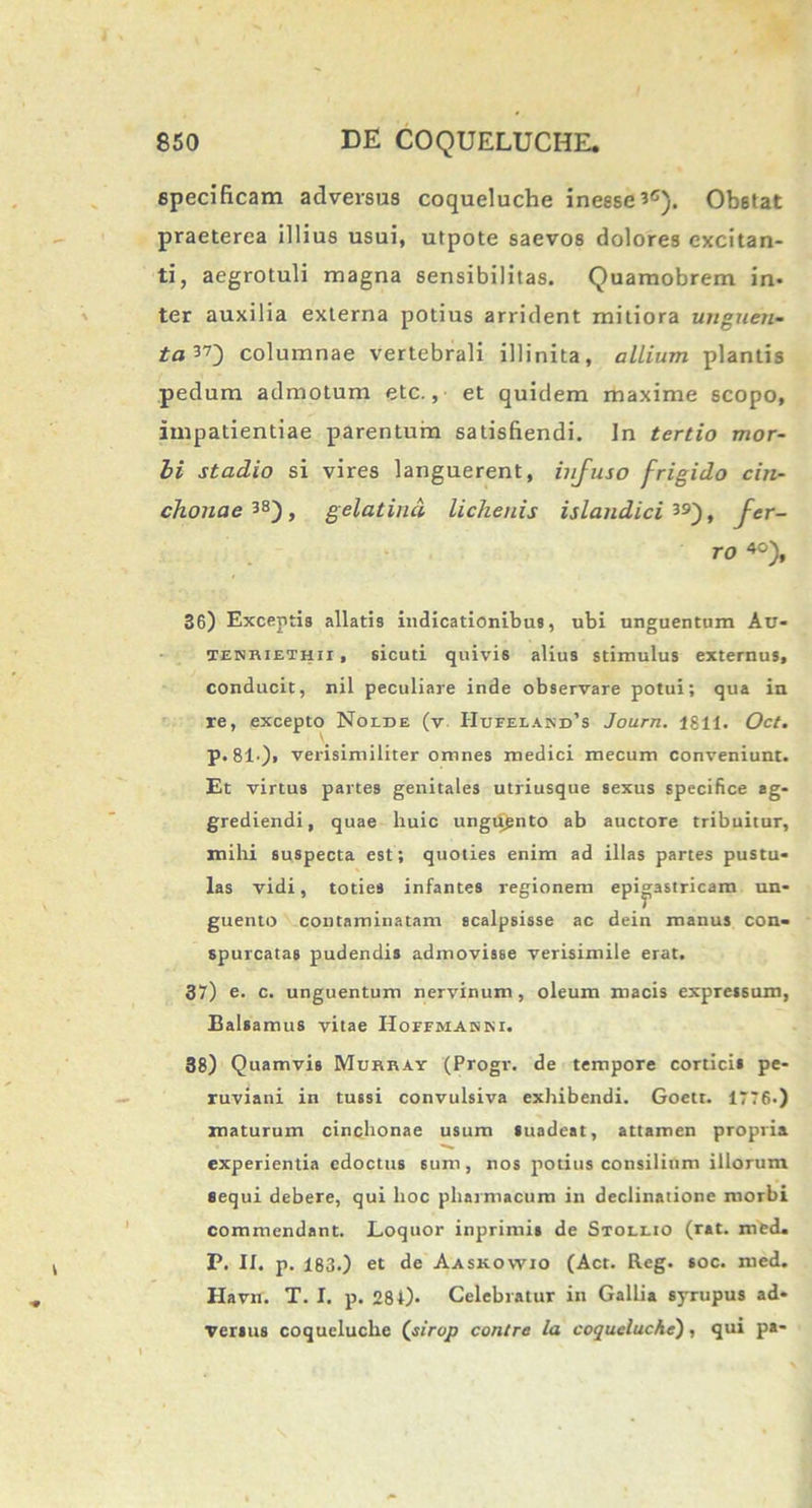 specificam adversas coqueluche ineesei0). Obstat praeterea illius usui, utpote saevos dolores excitan- ti, aegrotuli magna sensibilitas. Quamobrem in- ter auxilia externa potius arrident mitiora unguen- ta^') columnae vertebrali illinita, allium plantis pedum admotum etc., et quidem maxime scopo, impatientiae parentum satisfiendi. In tertio mor- bi stadio si vires languerent, infuso frigido cin- chonae 3S), gelat ind lichenis islandici ^9), fer- ro 40), 36) Exceptis allatis indicationibus, ubi unguentum Au- TENHiETHii, sicuti quivis alius stimulus externus, conducit, nil peculiare inde observare potui; qua in re, excepto Nolde (v IIufeland’s Journ. 1811. Oct. p.81')« verisimiliter omnes medici mecum conveniunt. Et virtus partes genitales utriusque sexus specifice ag- grediendi, quae huic ungiignto ab auctore tribuitur, milii suspecta est; quoties enim ad illas partes pustu- las vidi, toties infantes regionem epigastricam un- guento contaminatam scalpsisse ac dein manus con- spurcatas pudendis admovisse verisimile erat. 37) e. c. unguentum nervinum , oleum macis expressum, Balsamus vitae Hoffmahni. 38) Quamvis Mukkay (Progr. de tempore corticis pe- ruviani in tussi convulsiva exhibendi. Goett. 1776.) maturum cinchonae usum Suadeat, attamen propria experientia edoctus sum, nos potius consilium illorum sequi debere, qui hoc pharmacum in declinatione morbi commendant. Loquor inprimis de Stollio (rat. mcd. P. II. p. 183.) et de Aaskowio (Act. Reg. soc. med. Havn. T. I. p. 284). Celebratur in Gallia syrupus ad- versus coqueluche (j/rqp contre la coqueluche), qui pa-