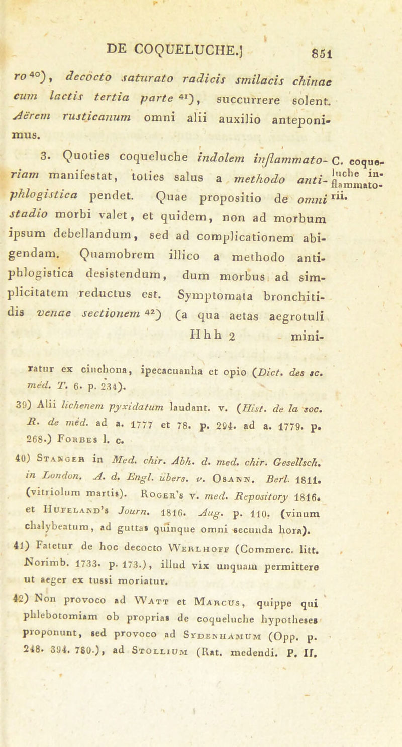 !* DE COQUELUCHE.] ro 40) > decocto saturato radicis smilacis chinac cum lactis tertia parte 4I), succurrere solent. Aerem rusticanum omni alii auxilio anteponi- mus. 3. Quoties coqueluche indolem injlammato- C. coquo- riam manifestat, toties salus a methodo anti- phlogistica pendet. Quae propositio de omni r“* stadio morbi valet, et quidem, non ad morbum ipsum debellandum, sed ad complicationem abi- gendam. Quamobrem illico a methodo anti- phlogistica desistendum, dum morbus ad sim- plicitatem reductus est. Symptomata bronchiti- dis venae sectionem 42) (a qua aetas aegrotuli Hhh 2 mini- ratur ex cinchona, ipecacuanlia et opio (Dict. des sc. med. T. 6- p. 234). 30) Alii lichenem pyxidatum laudant, v. (JHist. de la soc. Jl. de med. ad a. 1777 et 78. p. 204. ad a. 1779. p. 268.) Foedes 1. c. 40) Stasger in Med. chir. Ahh. d. med. chir. Gesellsch. in London. A. d. Engl. iibers. p. Osann. Berl. 1811. (vitriolum martis). Roger’s v. med. Repository 1816. et IIufelakd^ Journ. 1816. Aug. p. no, (vinum chalybeattim, ad gutta» quinque omni secunda hora). 41) Fatetur de hoc decocto Wedihofe (Commere, litt. Norimb. 1733. p. 173.), illud vix unquam permittere ut aeger ex tussi moriatur. 4>2) Non provoco ad Watt et Marcus, quippe qui phlebotomiam ob proprias de coqueluche hypotheses proponunt, sed provoco ad Svdemiamum (Opp. p.