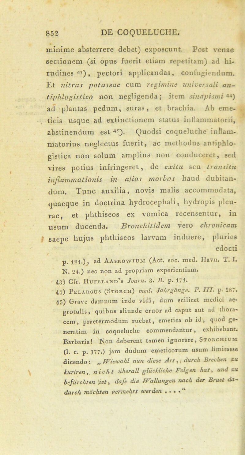 minime absterrere debet) exposcunt. Post venae 6ectionem (si opus fuerit eLiam repetitam) ad hi- rudines 4^), pectori applicandas, confugiendum. Et nitras potassae cum regimine universali an- tiphlogistico non negligenda; item sinapismi 44) ad plantas pedum, suras, et brachia. Ab eme- ticis usque ad extinctionem status inflammatorii, abstinendum est 45)- Quodsi coqueluche inflam- matorius neglectus fuerit, ac methodus antiphlo- gistica non solum amplius non conduceret, sed vires polius infringeret, de exitu seu transitu inflammationis in alios morbos haud dubitan- dum. Tunc auxilia, novis malis accommodata, quaeque in doctrina hydrocephali, hydropis pleu- rae, et phthiseos ex vomica recensentur, in usum ducenda. Bronchitidem vero chronicam saepe hujus phthiseos larvam induere, pluries edocti / p. ad Aaskowium (Act. soc. med. Havn. T. I. N. 24-) nec non ad propriam experientiam. 43) Cfr. Hutelakd’s Journ. 3. B. p. 171. 44) Pelargus (Storch) med. Jahrgange. P. ITT. p. 287. 45) Grave damnum inde vidi, dum scilicet medici ae- grotulis , quibus aliunde eruor ad caput aut ad thora- cem, praetermodum ruebat, emetica ob id, quod ge- neratim in coqueluche commendantur, exhibebant. Barbaria! Non deberent tamen ignorare, Stokchium (1. c. p. 377.) jam dudum emeticorum usum limitasse dicendo : „ TViewohl nun diese Art, / durc/i Brechtn zu kuriren, nic/it uberati gliickliche Folgen fiat, und zu lefurc/iten [ist, dafs die JFallungen nac/i der Brust da- durch moc/iten vermehrt werden . . . . “